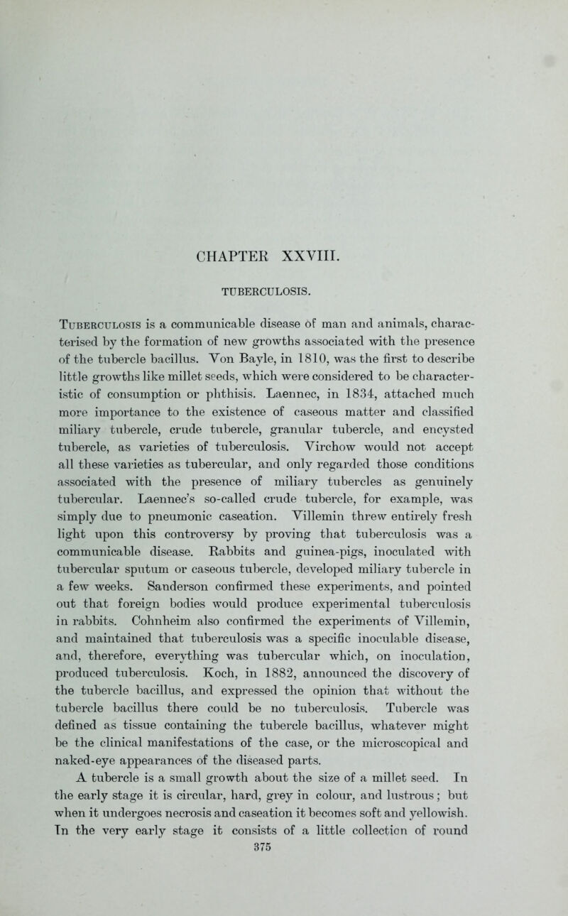 CHAPTER XXVIII. TUBERCULOSIS. Tuberculosis is a communicable disease of man and animals, charac- terised by the formation of new growths associated with the presence of the tubercle bacillus. Von Bayle, in 1810, was the first to describe little growths like millet seeds, which were considered to be character- istic of consumption or phthisis. Laennec, in 1834, attached much more importance to the existence of caseous matter and classified miliary tubercle, crude tubercle, granular tubercle, and encysted tubercle, as varieties of tuberculosis. Virchow would not accept all these varieties as tubercular, and only regarded those conditions associated with the presence of miliary tubercles as genuinely tubercular. Laennec’s so-called crude tubercle, for example, was simply due to pneumonic caseation. Villemin threw entirely fresh light upon this controversy by proving that tuberculosis was a communicable disease. Rabbits and guinea-pigs, inoculated with tubercular sputum or caseous tubercle, developed miliary tubercle in a few weeks. Sanderson confirmed these experiments, and pointed out that foreign bodies would produce experimental tuberculosis in rabbits. Cohnheim also confirmed the experiments of Villemin, and maintained that tuberculosis was a specific inoculable disease, and, therefore, everything was tubercular which, on inoculation, produced tuberculosis. Koch, in 1882, announced the discovery of the tubercle bacillus, and expressed the opinion that without the tubercle bacillus there could be no tuberculosis. Tubercle was defined as tissue containing the tubercle bacillus, whatever might be the clinical manifestations of the case, or the microscopical and naked-eye appearances of the diseased parts. A tubercle is a small growth about the size of a millet seed. In the early stage it is circular, hard, grey in colour, and lustrous; but when it undergoes necrosis and caseation it becomes soft and yellowish. In the very early stage it consists of a little collection of round 875