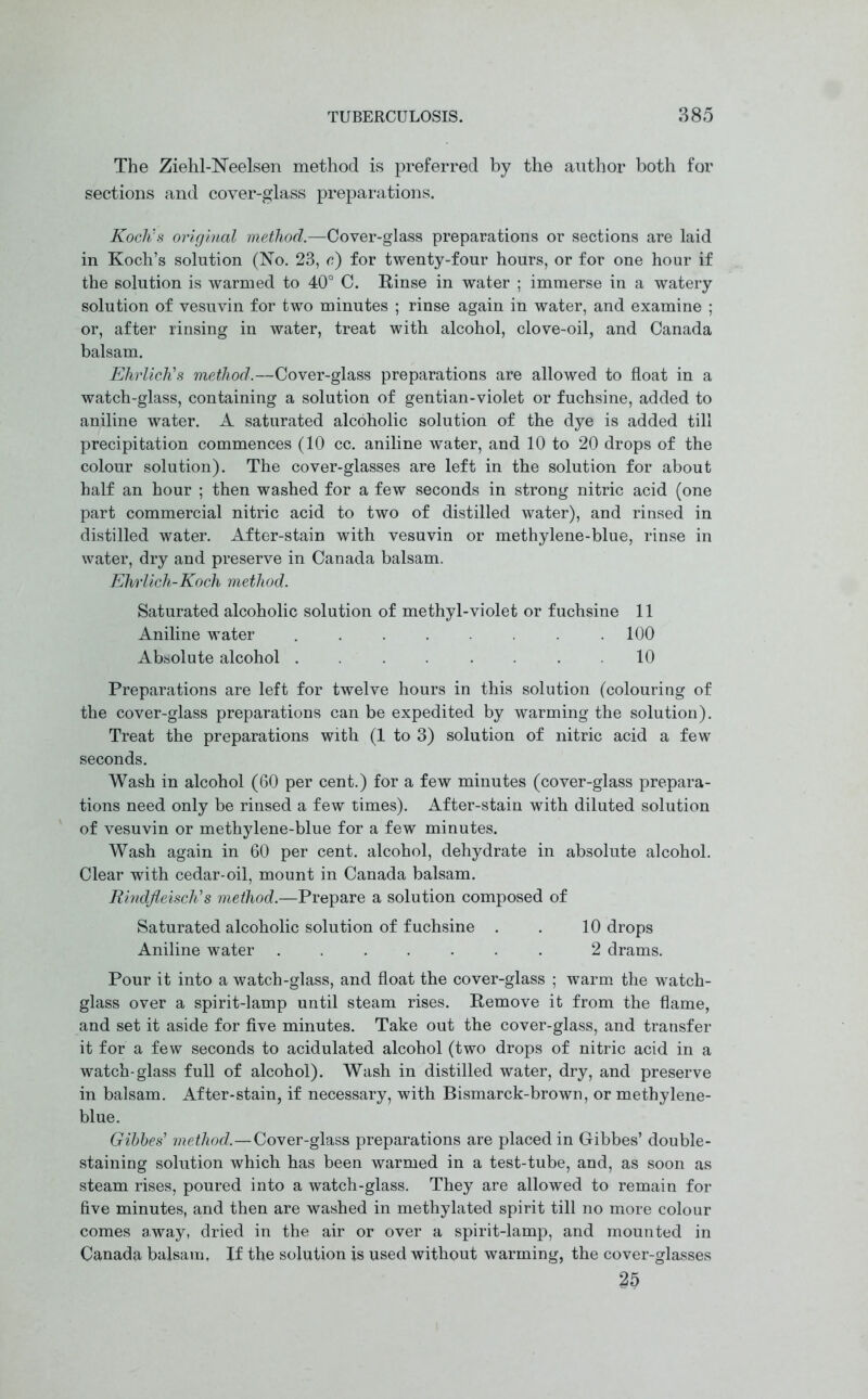 The Ziehl-Neelsen method is preferred by the author both for sections and cover-glass preparations. Koch's original method.—Cover-glass preparations or sections are laid in Koch’s solution (No. 23, c) for twenty-four hours, or for one hour if the solution is warmed to 40° C. Rinse in water ; immerse in a watery solution of vesuvin for two minutes ; rinse again in water, and examine ; or, after rinsing in water, treat with alcohol, clove-oil, and Canada balsam. Ehrlich's method.—Cover-glass preparations are allowed to float in a watch-glass, containing a solution of gentian-violet or fuchsine, added to aniline water. A saturated alcoholic solution of the dye is added till precipitation commences (10 cc. aniline water, and 10 to 20 drops of the colour solution). The cover-glasses are left in the solution for about half an hour ; then washed for a few seconds in strong nitric acid (one part commercial nitric acid to two of distilled water), and rinsed in distilled water. After-stain with vesuvin or methylene-blue, rinse in water, dry and preserve in Canada balsam. Ehrlich-Koch method. Saturated alcoholic solution of methyl-violet or fuchsine 11 Aniline water . . . . . .100 Absolute alcohol ........ 10 Preparations are left for twelve hours in this solution (colouring of the cover-glass preparations can be expedited by warming the solution). Treat the preparations with (1 to 3) solution of nitric acid a few seconds. Wash in alcohol (60 per cent.) for a few minutes (cover-glass prepara- tions need only be rinsed a few times). After-stain with diluted solution of vesuvin or methylene-blue for a few minutes. Wash again in 60 per cent, alcohol, dehydrate in absolute alcohol. Clear with cedar-oil, mount in Canada balsam. Rmdfleisch's method.—Prepare a solution composed of Saturated alcoholic solution of fuchsine . . 10 drops Aniline water ....... 2 drams. Pour it into a watch-glass, and float the cover-glass ; warm the watch- glass over a spirit-lamp until steam rises. Remove it from the flame, and set it aside for five minutes. Take out the cover-glass, and transfer it for a few seconds to acidulated alcohol (two drops of nitric acid in a watch-glass full of alcohol). Wash in distilled water, dry, and preserve in balsam. After-stain, if necessary, with Bismarck-brown, or methylene- blue. Gibbes' method.—Cover-glass preparations are placed in Gibbes’ double- staining solution which has been warmed in a test-tube, and, as soon as steam rises, poured into a watch-glass. They are allowed to remain for five minutes, and then are washed in methylated spirit till no more colour comes away, dried in the air or over a spirit-lamp, and mounted in Canada balsam, If the solution is used without warming, the cover-glasses 25