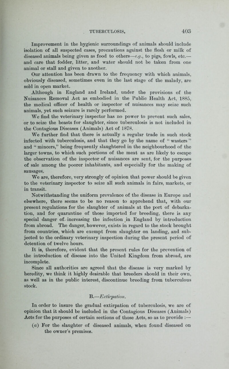 Improvement in the hygienic surroundings of animals should include isolation of all suspected cases, precautions against the flesh or milk of diseased animals being given as food to others—e.g., to pigs, fowls, etc.— and care that fodder, litter, and water should not be taken from one animal or stall and given to another. Our attention has been drawn to the frequency with which animals, obviously diseased, sometimes even in the last stage of the malady, are sold in open market. Although in England and Ireland, under the provisions of the Nuisances Removal Act as embodied in the Public Health Act, 1885, the medical officer of health or inspector of nuisances may seize such animals, yet such seizure is rarely performed. We find the veterinary inspector has no power to prevent such sales, or to seize the beasts for slaughter, since tuberculosis is not included in the Contagious Diseases (Animals) Act of 1878. We further find that there is actually a regular trade in such stock infected with tuberculosis, and that they go by the name of “ wasters ” and “ mincers,” being frequently slaughtered in the neighbourhood of the larger towns, to which such portions of the meat as are likely to escape the observation of the inspector of nuisances are sent, for the purposes of sale among the poorer inhabitants, and especially for the making of sausages. We are, therefore, very strongly of opinion that power should be given to the veterinary inspector to seize all such animals in fairs, markets, or in transit. Notwithstanding the uniform prevalence of the disease in Europe and elsewhere, there seems to be no reason to apprehend that, with our present regulations for the slaughter of animals at the port of debarka- tion, and for quarantine of those imported for breeding, there is any special danger of-increasing the infection in England by introduction from abroad. The danger, however, exists in regard to the stock brought from countries, which are exempt from slaughter on landing, and sub- jected to the ordinary veterinary inspection during the present period of detention of twelve hours. It is, therefore, evident that the present rules for the prevention of the introduction of disease into the United Kingdom from abroad, are incomplete. Since all authorities are agreed that the disease is very marked by heredity, we think it highly desirable that breeders should in their own, as well as in the public interest, discontinue breeding from tuberculous stock. B.—Extirpation. In order to insure the gradual extirpation of tuberculosis, we are of opinion that it should be included in the Contagious Diseases (Animals) Acts for the purposes of certain sections of those Acts, so as to provide :— (a) For the slaughter of diseased animals, when found diseased on the owner’s premises.