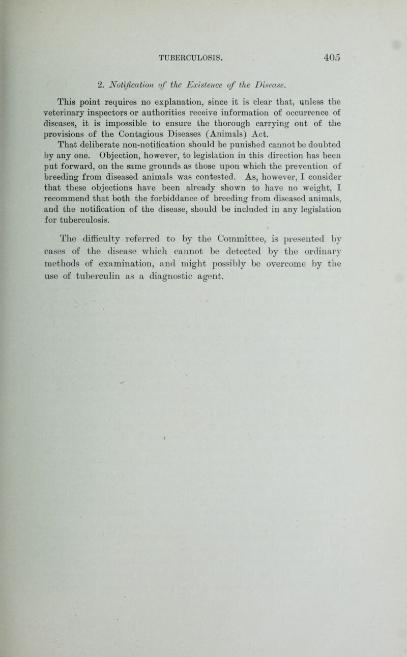 2. Notification of the Existence of the Disease. This point requires no explanation, since it is clear that, unless the veterinary inspectors or authorities receive information of occurrence of diseases, it is impossible to ensure the thorough carrying out of the provisions of the Contagious Diseases (Animals) Act. That deliberate non-notification should be punished cannot be doubted by any one. Objection, however, to legislation in this direction has been put forward, on the same grounds as those upon which the prevention of breeding from diseased animals was contested. As, however, I consider that these objections have been already shown to have no weight, I recommend that both the forbiddance of breeding from diseased animals, and the notification of the disease, should be included in any legislation for tuberculosis. The difficulty referred to by the Committee, is presented by cases of the disease which cannot be detected by the ordinary methods of examination, and might possibly be overcome by the use of tuberculin as a diagnostic agent.