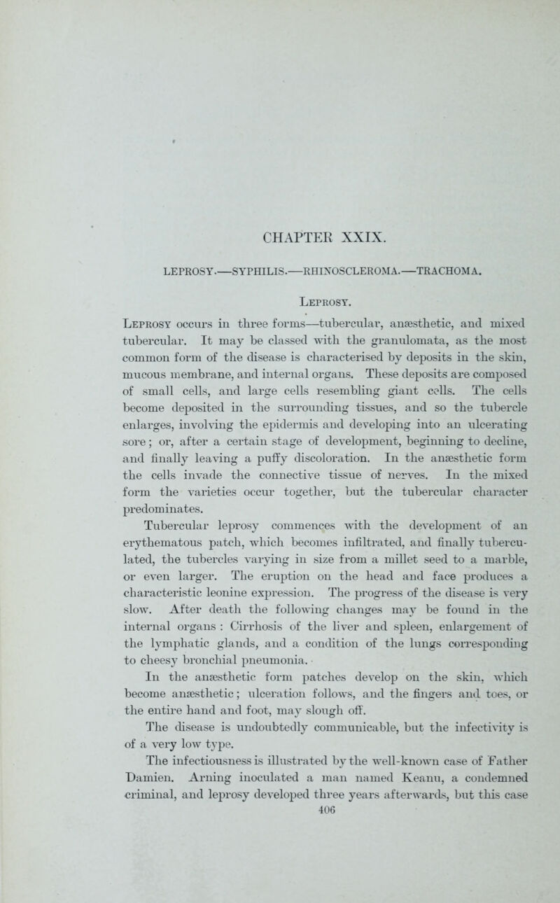 CHAPTER XXIX. LEPROSY.—SYPHILIS.—RHINOSCLEROMA.—TRACHOMA. Leprosy. Leprosy occurs in three forms—tubercular, anaesthetic, and mixed tubercular. It may be classed with the granulomata, as the most common form of the disease is characterised by deposits in the skin, mucous membrane, and internal organs. These deposits are composed of small cells, and large cells resembling giant cells. The cells become deposited in the surrounding tissues, and so the tubercle enlarges, involving the epidermis and developing into an ulcerating sore; or, after a certain stage of development, beginning to decline, and finally leaving a puffy discoloration. In the anaesthetic form the cells invade the connective tissue of nerves. In the mixed form the varieties occur together, but the tubercular character predominates. Tubercular leprosy commences with the development of an erythematous patch, which becomes infiltrated, and finally tubercu- lated, the tubercles varying in size from a millet seed to a marble, or even larger. The eruption on the head and face produces a characteristic leonine expression. The progress of the disease is very slow. After death the following changes may be found in the internal organs : Cirrhosis of the liver and spleen, enlargement of the lymphatic glands, and a condition of the lungs corresponding to cheesy bronchial pneumonia. In the anaesthetic form patches develop on the skin, which become anaesthetic; ulceration follows, and the fingers and toes, or the entire hand and foot, may slough off. The disease is undoubtedly communicable, but the infectivity is of a very low type. The infectiousness is illustrated by the well-known case of Father Damien. Arning inoculated a man named Keanu, a condemned criminal, and leprosy developed three years afterwards, but this case