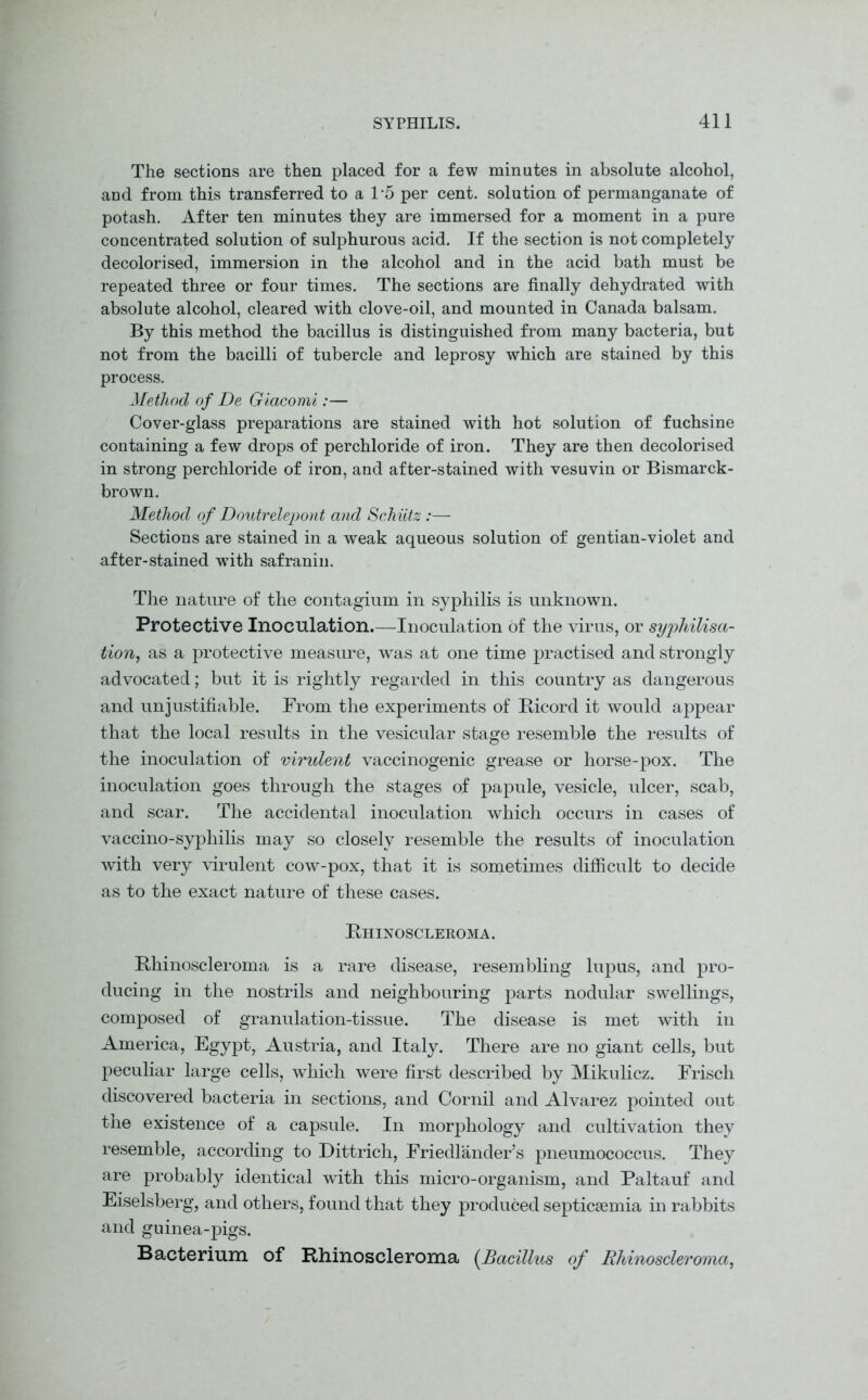 The sections are then placed for a few minutes in absolute alcohol, and from this transferred to a 1 '5 per cent, solution of permanganate of potash. After ten minutes they are immersed for a moment in a pure concentrated solution of sulphurous acid. If the section is not completely decolorised, immersion in the alcohol and in the acid bath must be repeated three or four times. The sections are finally dehydrated with absolute alcohol, cleared with clove-oil, and mounted in Canada balsam. By this method the bacillus is distinguished from many bacteria, but not from the bacilli of tubercle and leprosy which are stained by this process. Method of De Giacomi:— Cover-glass preparations are stained with hot solution of fuchsine containing a few drops of perchloride of iron. They are then decolorised in strong perchloride of iron, and after-stained with vesuvin or Bismarck- brown. Method of Doutrelepont and Schiitz :—- Sections are stained in a weak aqueous solution of gentian-violet and after-stained with safranin. The nature of the contagium in syphilis is unknown. Protective Inoculation.—Inoculation of the virus, or syphilisa- tion, as a protective measure, was at one time practised and strongly advocated; but it is rightly regarded in this country as dangerous and unjustifiable. From the experiments of Bicord it would appear that the local results in the vesicular stage resemble the results of the inoculation of virulent vaccinogenic grease or horse-pox. The inoculation goes through the stages of papule, vesicle, ulcer, scab, and scar. The accidental inoculation which occurs in cases of vaccino-syphilis may so closely resemble the results of inoculation with very virulent cow-pox, that it is sometimes difficult to decide as to the exact nature of these cases. Rhinoscleroma. Rhinoscleroma is a rare disease, resembling lupus, and pro- ducing in the nostrils and neighbouring parts nodular swellings, composed of granulation-tissue. The disease is met with in America, Egypt, Austria, and Italy. There are no giant cells, but peculiar large cells, which were first described by Mikulicz. Frisch discovered bacteria in sections, and Cornil and Alvarez pointed out the existence of a capsule. In morphology and cultivation they resemble, according to Dittrich, Friedlander’s pneumococcus. They are probably identical with this micro-organism, and Paltauf and Eiselsberg, and others, found that they produced septicaemia in rabbits and guinea-pigs. Bacterium of Rhinoscleroma (Bacillus of Rhinoscleroma,