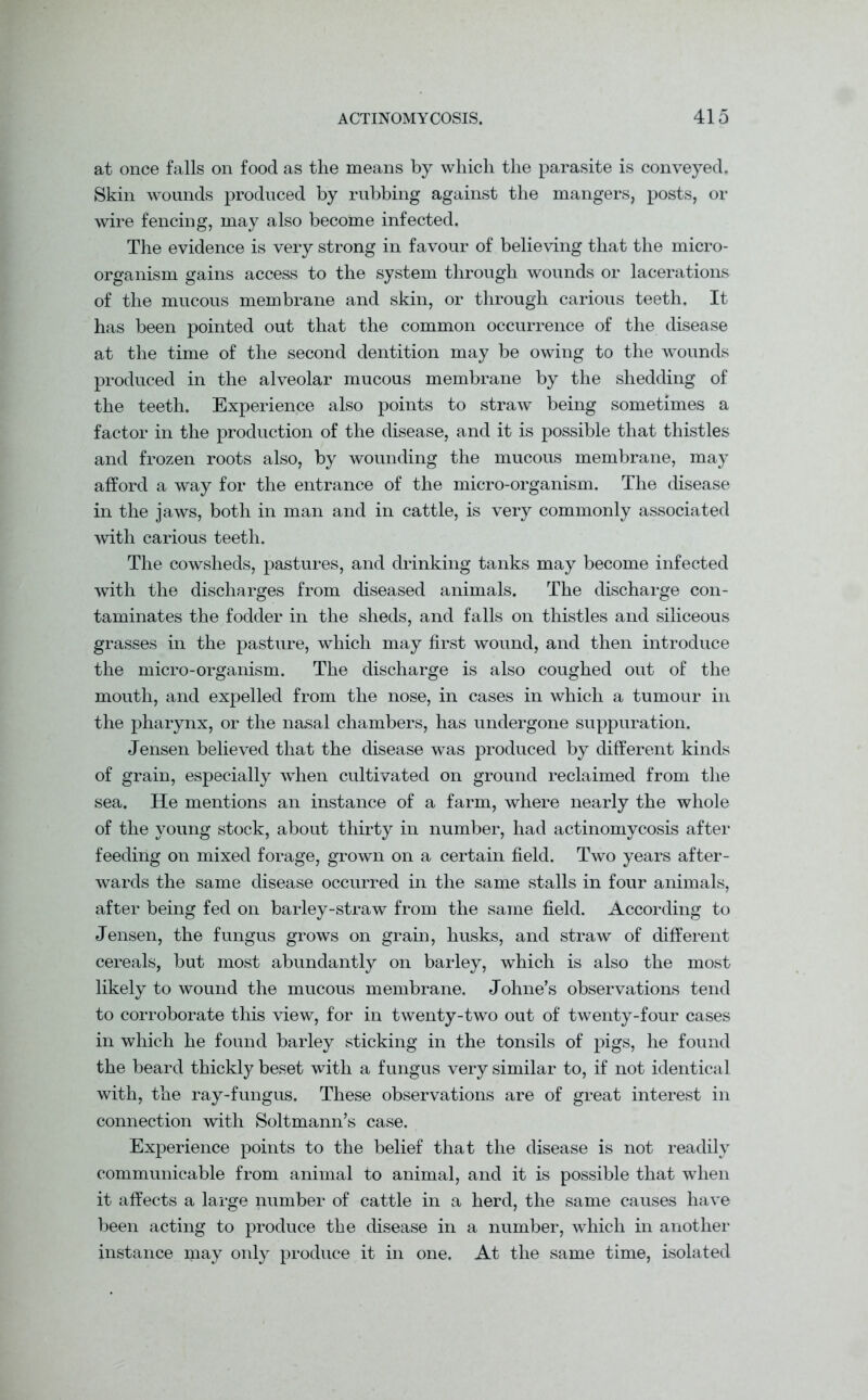 at once falls on food as the means by which the parasite is conveyed. Skin wounds produced by rubbing against the mangers, posts, or wire fencing, may also become infected. The evidence is very strong in favour of believing that the micro- organism gains access to the system through wounds or lacerations of the mucous membrane and skin, or through carious teeth. It has been pointed out that the common occurrence of the disease at the time of the second dentition may be owing to the wounds produced in the alveolar mucous membrane by the shedding of the teeth. Experience also points to straw being sometimes a factor in the production of the disease, and it is possible that thistles and frozen roots also, by wounding the mucous membrane, may afford a way for the entrance of the micro-organism. The disease in the jaws, both in man and in cattle, is very commonly associated with carious teeth. The cowsheds, pastures, and drinking tanks may become infected with the discharges from diseased animals. The discharge con- taminates the fodder in the sheds, and falls on thistles and siliceous grasses in the pasture, which may first wound, and then introduce the micro-organism. The discharge is also coughed out of the mouth, and expelled from the nose, in cases in which a tumour in the pharynx, or the nasal chambers, has undergone suppuration. Jensen believed that the disease was produced by different kinds of grain, especially when cultivated on ground reclaimed from the sea. He mentions an instance of a farm, where nearly the whole of the young stock, about thirty in number, had actinomycosis after feeding on mixed forage, grown on a certain field. Two years after- wards the same disease occurred in the same stalls in four animals, after being fed on barley-straw from the same field. According to Jensen, the fungus grows on grain, husks, and straw of different cereals, but most abundantly on barley, which is also the most likely to wound the mucous membrane. Johne’s observations tend to corroborate this view, for in twenty-two out of twenty-four cases in which he found barley sticking in the tonsils of pigs, he found the beard thickty beset with a fungus very similar to, if not identical with, the ray-fungus. These observations are of great interest in connection with Soltmann’s case. Experience points to the belief that the disease is not readily communicable from animal to animal, and it is possible that when it affects a large number of cattle in a herd, the same causes have been acting to produce the disease in a number, which in another instance may only produce it in one. At the same time, isolated