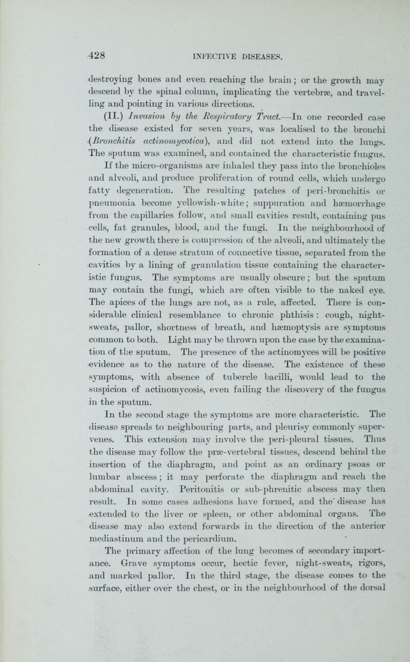 destroying bones and even reaching the brain; or the growth may descend by the spinal column, implicating the vertebrae, and travel- ling and pointing in various directions. (II.) Invasion by the Respiratory Tract.—In one recorded case the disease existed for seven years, was localised to the bronchi .(Bronchitis actinomycotica), and did not extend into the lungs. The sputum was examined, and contained the characteristic fungus. If the micro-organisms are inhaled they pass into the bronchioles and alveoli, and produce proliferation of round cells, which undergo fatty degeneration. The resulting patches of peri-bronchitis or pneumonia become yellowish - white; suppuration and haemorrhage from the capillaries follow, and small cavities result, containing pus cells, fat granules, blood, and the fungi. In the neighbourhood of the new growth there is compression of the alveoli, and ultimately the formation of a dense stratum of connective tissue, separated from the •cavities by a lining of granulation tissue containing the character- istic fungus. The symptoms are usually obscure; but the sputum may contain the fungi, which are often visible to the naked eye. The apices of the lungs are not, as a rule, affected. There is con- siderable clinical resemblance to chronic phthisis: cough, night- sweats, pallor, shortness of breath, and haemoptysis are symptoms common to both. Light may be thrown upon the case by the examina- tion of the sputum. The presence of the actinomyces will be positive •evidence as to the nature of the disease. The existence of these symptoms, with absence of tubercle bacilli, would lead to the suspicion of actinomycosis, even failing the discovery of the fungus in the sputum. In the second stage the symptoms are more characteristic. The disease spreads to neighbouring parts, and pleurisy commonly super- venes. This extension may involve the peri-pleural tissues. Thus the disease may follow the prae-vertebral tissues, descend behind the insertion of the diaphragm, and point as an ordinary psoas or lumbar abscess ; it may perforate the diaphragm and reach the abdominal cavity. Peritonitis or sub-phrenitic abscess may then result. In some cases adhesions have formed, and the' disease has •extended to the liver or spleen, or other abdominal organs. The disease may also extend forwards in the direction of the anterior mediastinum and the pericardium. The primary affection of the lung becomes of secondary import- ance. Grave symptoms occur, hectic fever, night-sweats, rigors, and marked pallor. In the third stage, the disease comes to the surface, either over the chest, or in the neighbourhood of the dorsal