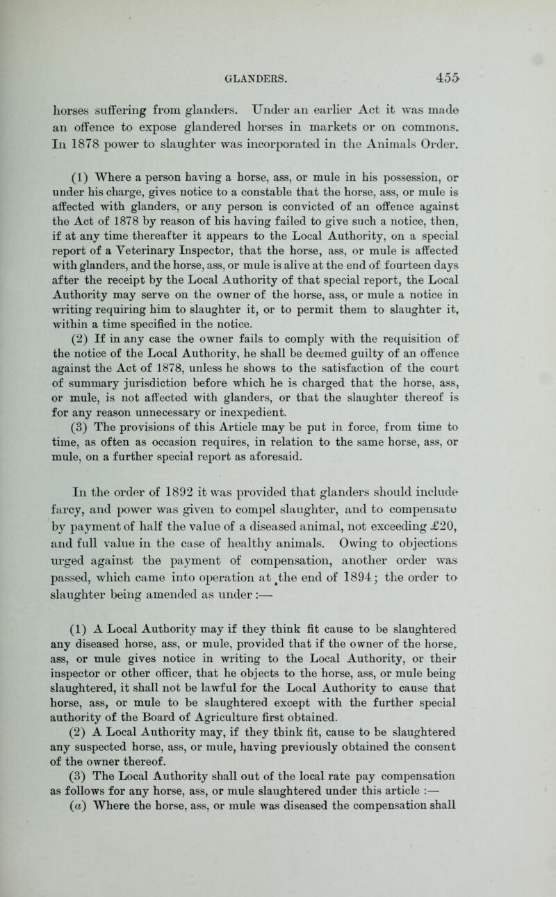 horses suffering from glanders. Under an earlier Act it was made an offence to expose glandered horses in markets or on commons. In 1878 power to slaughter was incorporated in the Animals Order. (1) Where a person having a horse, ass, or mule in his possession, or under his charge, gives notice to a constable that the horse, ass, or mule is affected with glanders, or any person is convicted of an offence against the Act of 1878 by reason of his having failed to give such a notice, then, if at any time thereafter it appears to the Local Authority, on a special report of a Yeterinary Inspector, that the horse, ass, or mule is affected with glanders, and the horse, ass, or mule is alive at the end of fourteen days after the receipt by the Local Authority of that special report, the Local Authority may serve on the owner of the horse, ass, or mule a notice in writing requiring him to slaughter it, or to permit them to slaughter it, within a time specified in the notice. (2) If in any case the owner fails to comply with the requisition of the notice of the Local Authority, he shall be deemed guilty of an offence against the Act of 1878, unless he shows to the satisfaction of the court of summary jurisdiction before which he is charged that the horse, ass, or mule, is not affected with glanders, or that the slaughter thereof is for any reason unnecessary or inexpedient. (3) The provisions of this Article may be put in force, from time to time, as often as occasion requires, in relation to the same horse, ass, or mule, on a further special report as aforesaid. In the order of 1892 it was provided that glanders should include farcy, and power was given to compel slaughter, and to compensate by payment of half the value of a diseased animal, not exceeding <£20, and full value in the case of healthy animals. Owing to objections urged against the payment of compensation, another order was passed, which came into operation at gthe end of 1894; the order to slaughter being amended as under :— (1) A Local Authority may if they think fit cause to be slaughtered any diseased horse, ass, or mule, provided that if the owner of the horse, ass, or mule gives notice in writing to the Local Authority, or their inspector or other officer, that he objects to the horse, ass, or mule being slaughtered, it shall not be lawful for the Local Authority to cause that horse, ass, or mule to be slaughtered except with the further special authority of the Board of Agriculture first obtained. (2) A Local Authority may, if they think fit, cause to be slaughtered any suspected horse, ass, or mule, having previously obtained the consent of the owner thereof. (3) The Local Authority shall out of the local rate pay compensation as follows for any horse, ass, or mule slaughtered under this article :— (a) Where the horse, ass, or mule was diseased the compensation shall