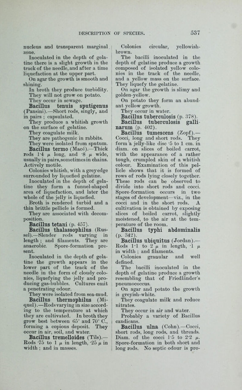 nucleus and transparent marginal zone. Inoculated in the depth of gela- tine there is a slight growth in the track of the needle, and after a time liquefaction at the upper part. On agar the growth is smooth and shining. In broth they produce turbidity. They will not grow on potato. They occur in sewage. Bacillus tenuis sputigenus (Pansini).—Short rods, singly, and in pairs ; capsulated. They produce a whitish growth on the surface of gelatine. They coagulate milk. They are pathogenic in rabbits. They were isolated from sputum. Bacillus termo (Mace).—Thick rods 1*4 /x long, and *8 /x wide, usually in pairs, sometimes in chains. Actively motile. Colonies whitish, with a grey edge surrounded by liquefied gelatine. Inoculated in the depth of gela- tine they form a funnel-shaped area of liquefaction, and later the whole of the jelly is liquefied. . Broth is rendered turbid and a thin brittle pellicle is formed. They are associated with decom- position. Bacillus tetani (p. 457). Bacillus thalassophilus (Rus- sel).—Slender rods varying in length ; and filaments. They are anaerobic. Spore-formation pre- sent. Inoculated in the depth of gela- tine the growth appears in the lower part of the track of the needle in the form of cloudy colo- nies, liquefying the jelly and pro- ducing gas-bubbles. Cultures emit a penetrating odour. They were isolated from sea-mud. Bacillus thermophilus (Mi- quel).—Rods varying in size accord- ing to the temperature at which they are cultivated. In broth they grow best between 65° and 70° C., forming a copious deposit. They occur in air, soil, and water. Bacillus tremelloides (Tils).— Rods -75 to 1 /x in length, *25 /a in width ; and in masses. Colonies circular, yellowish- brown. The bacilli inoculated in the depth of gelatine produce a growth composed of isolated yellow colo- nies in the track of the needle, and a yellow mass on the surface. They liquefy the gelatine. On agar the growth is slimy and golden-yellow. On potato they form an abund- ant yellow growth. They occur in water. Bacillus tuberculosis (p. 378). Bacillus tuberculosis galli- narum (p. 402). Bacillus tumescens (Zopf).— Cocci, long and short rods. They form a jelly-like disc '5 to 1 cm. in diam. on slices of boiled carrot, with the appearance of a rather tough, crumpled skin of a whitish colour. Examination of this pel- licle shows that it is formed of rows of rods lying closely together. These rods can be observed to divide into short rods and cocci. Spore-formation occurs in two stages of development—viz., in the cocci and in the short rods. A cultivation is obtained by exposing slices of boiled carrot, slightly moistened, to the air at the tem- perature of the room. Bacillus typhi abdominalis (p. 342). Bacillus ubiquitus (Jordan).— Rods IT to 2 /x in length, T /x in width ; and filaments. Colonies granular and well defined. The bacilli inoculated in the depth of gelatine produce a growth resembling that of Friedlander’s pneumococcus. On agar and potato the growth is greyish-white. They coagulate milk and reduce nitrates. They occur in air and water. Probably a variety of Bacillus candicans. Bacillus ulna (Cohn).—Cocci, short rods, long rods, and threads. Diam. of the cocci l-5 to 2’2 /a. Spore-formation in both short and long rods. No septic odour is pro-