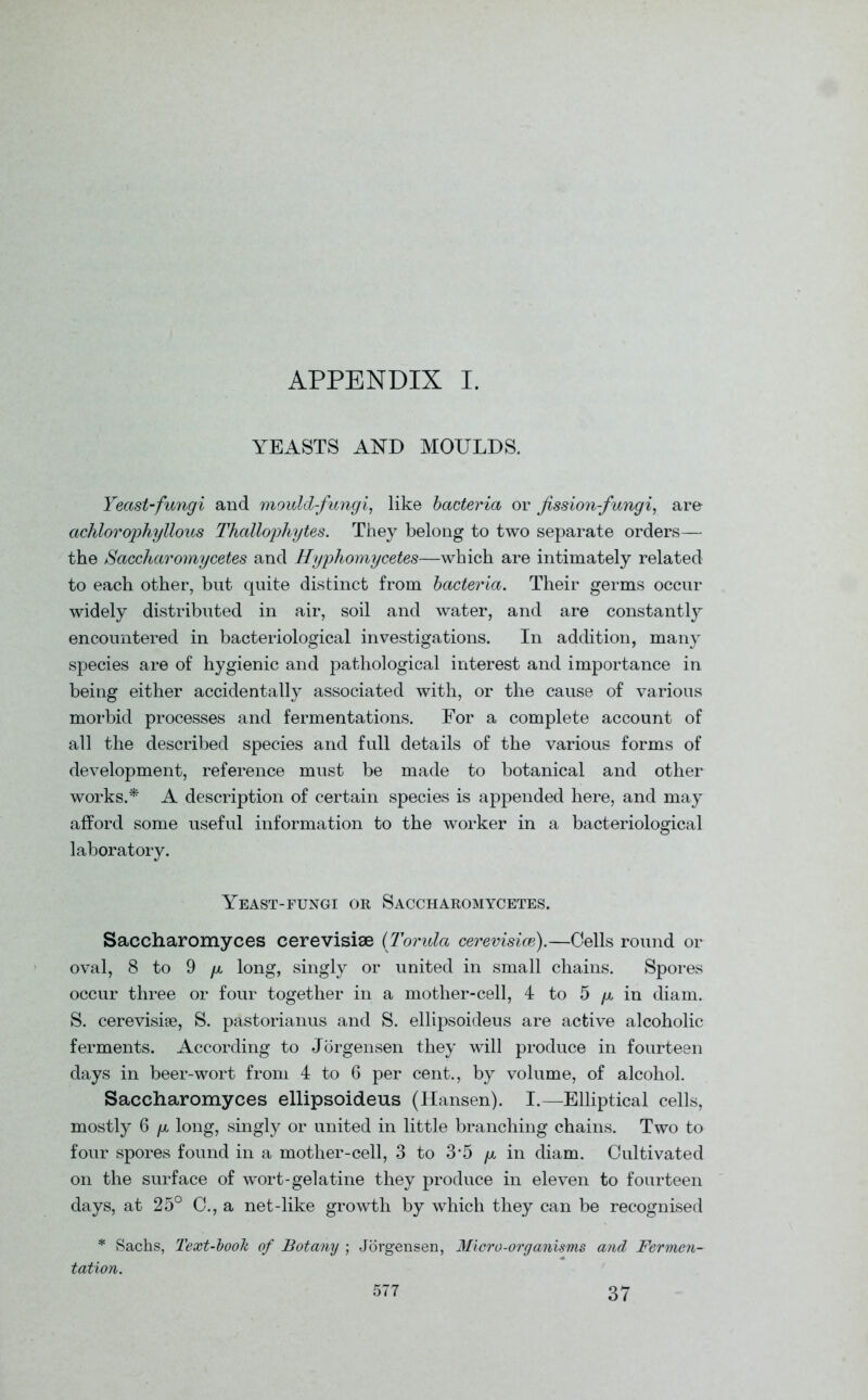 APPENDIX I. YEASTS AND MOULDS. Yeast-fungi and mould-fungi, like bacteria or fission-fungi, are achlorophyllous Thallophytes. They belong to two separate orders— the Saccharomycetes and Hyphomycetes—which are intimately related to each other, but quite distinct from bacteria. Their germs occur widely distributed in air, soil and water, and are constantly encountered in bacteriological investigations. In addition, many species are of hygienic and pathological interest and importance in being either accidentally associated with, or the cause of various morbid processes and fermentations. For a complete account of all the described species and full details of the various forms of development, reference must be made to botanical and other works.* A description of certain species is appended here, and may afford some useful information to the worker in a bacteriological laboratory. Yeast-fungi or Saccharomycetes. Saccharomyces cerevisiae (Torula cerevisice).—Cells round or oval, 8 to 9 p long, singly or united in small chains. Spores occur three or four together in a mother-cell, 4 to 5 p in diam. S. cerevisise, S. pastorianus and S. ellipsoideus are active alcoholic ferments. According to Jorgensen they will produce in fourteen days in beer-wort from 4 to 6 per cent., by volume, of alcohol. Saccharomyces ellipsoideus (Hansen). I.—Elliptical cells, mostly 6 p long, singly or united in little branching chains. Two to four spores found in a mother-cell, 3 to 3'5 p in diam. Cultivated on the surface of wort-gelatine they produce in eleven to fourteen days, at 25° C., a net-like growth by which they can be recognised * Sachs, Text-book of Botany ; Jorgensen, Micro-organisms and Fermen- tation.