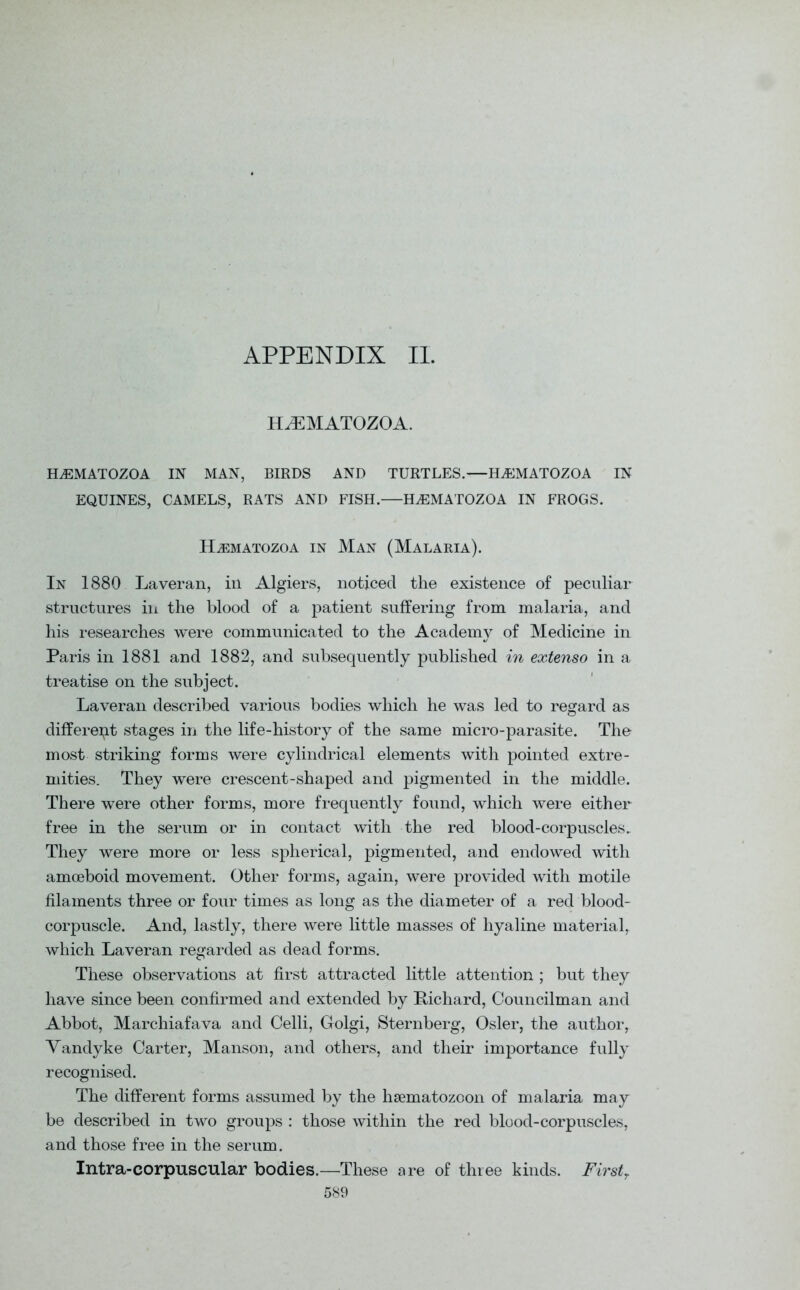 APPENDIX II. H^EMATOZOA. ELEMATOZOA IN MAN, BIRDS AND TURTLES.—ELEMATOZOA IN EQUINES, CAMELS, RATS AND FISH.—H^EMATOZOA IN FROGS. H^EMATOZOA IN MAN (MALARIA). In 1880 Laveran, in Algiers, noticed the existence of peculiar structures in the blood of a patient suffering from malaria, and his researches were communicated to the Academy of Medicine in Paris in 1881 and 1882, and subsequently published in extenso in a treatise on the subject. Laveran described various bodies which he was led to regard as different stages in the life-history of the same micro-parasite. The most striking forms were cylindrical elements with pointed extre- mities. They were crescent-shaped and pigmented in the middle. There were other forms, more frequently found, which were either free in the serum or in contact with the red blood-corpuscles. They were more or less spherical, pigmented, and endowed with amoeboid movement. Other forms, again, were provided with motile filaments three or four times as long as the diameter of a red blood- corpuscle. And, lastly, there were little masses of hyaline material, which Laveran regarded as dead forms. These observations at first attracted little attention ; but they have since been confirmed and extended by Richard, Councilman and Abbot, Marchiafava and Celli, Golgi, Sternberg, Osier, the author, Vandyke Carter, Manson, and others, and their importance fully recognised. The different forms assumed by the hsematozoon of malaria may be described in two groups : those within the red blood-corpuscles, and those free in the serum. Intra-corpuscular bodies.—These are of three kinds. First?