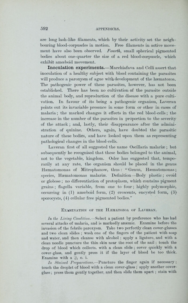 are long lash-like filaments, which by their activity set the neigh- bouring blood-corpuscles in motion. Free filaments in active move- ment have also been observed. Fourth, small spherical pigmented bodies about one-quarter the size of a red blood-corpuscle, which exhibit amoeboid movement. Inoculation experiments.—Marchiafava and Celli assert that inoculation of a healthy subject with blood containing the parasites will produce a paroxysm of ague with development of the hsematozoa. The pathogenic power of these parasites, however, has not been established. There has been no cultivation of the parasite outside the animal body, and reproduction of the disease with a pure culti- vation. In favour of its being a pathogenic organism, Laveran points out its invariable presence in some form or other in cases of malaria; the marked changes it effects in the red blood-cells; the increase in the number of the parasites in proportion to the severity of the attack ; and, lastly, their disappearance after the admini- stration of quinine. Others, again, have doubted the parasitic nature of these bodies, and have looked upon them as representing pathological changes in the blood-cells. Laveran first of all suggested the name Oscillaria malarise ; but subsequently he recognised that these bodies belonged to the animal,, not to the vegetable, kingdom. Osier has suggested that, tempo- rarily at any rate, the organism should be placed in the genus Hsematomonas of Mitrophanow, thus : “ Genus, Hsematomonas; species, Hsematomonas malarise. Definition—Body plastic; ovoid or globose ; no differentiation of protoplasm, which contains pigment grains ; flagella variable, from one to four; highly polymorphic, occurring in (1) amoeboid form, (2) crescents, encysted form, (3) sporocysts, (4) cellular free pigmented bodies. ” Examination of the Hsematozoa of Laveran. In the Living Condition.—Select a patient by preference who has had several attacks of malaria, and is markedly anaemic. Examine before the invasion of the febrile paroxysm. Take two perfectly clean cover-glasses and two clean slides ; wash one of the fingers of the patient with soap and water, and then cleanse with alcohol : apply a ligature, and with a clean needle puncture the thin skin near the root of the nail ; touch the drop of blood which collects, with a clean slide ; cover quickly with a cover-glass, and gently press it if the layer of blood be too thick. Examine with a o. i. In Stained Preparations— Puncture the finger again if necessary ; touch the droplet of blood with a clean cover-glass ; apply another cover- glass ; press them gently together, and then slide them apart ; stain with