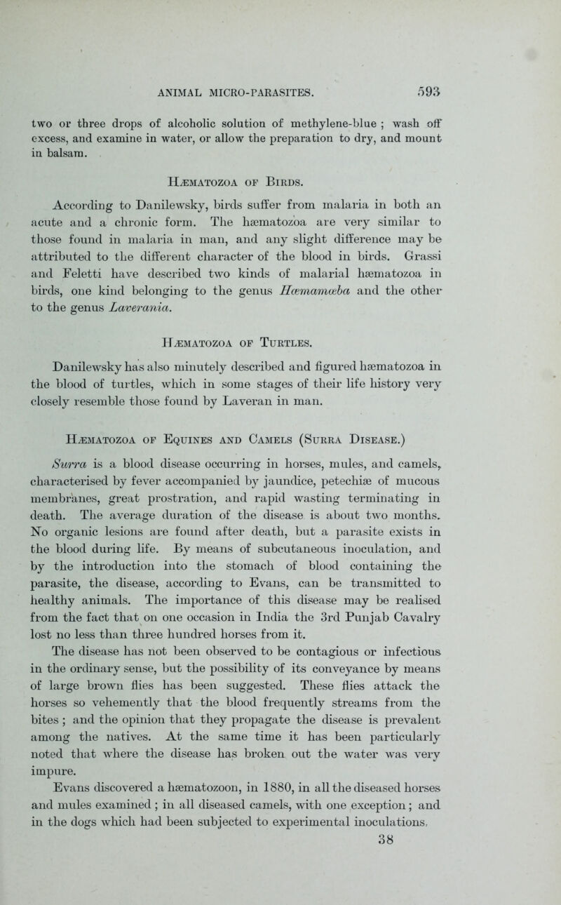 two or three drops of alcoholic solution of methylene-blue ; wash off excess, and examine in water, or allow the preparation to dry, and mount in balsam. Hsematozoa of Birds. According to Danilewsky, birds suffer from malaria in both an acute and a chronic form. The hsematozoa are very similar to those found in malaria in man, and any slight difference may be attributed to the different character of the blood in birds. Grassi and Feletti have described two kinds of malarial hsematozoa in birds, one kind belonging to the genus Hcemamceba and the other to the genus Laverania. HsEMATOZOA OF TURTLES. Danilewsky has also minutely described and figured hsematozoa in the blood of turtles, which in some stages of their life history very closely resemble those found by Laveran in man. Hsematozoa of Equines and Camels (Surra Disease.) Surra is a blood disease occurring in horses, mules, and camels, characterised by fever accompanied by jaundice, petechise of mucous membranes, great prostration, and rapid wasting terminating in death. The average duration of the disease is about two months. No organic lesions are found after death, but a parasite exists in the blood during life. By means of subcutaneous inoculation, and by the introduction into the stomach of blood containing the parasite, the disease, according to Evans, can be transmitted to healthy animals. The importance of this disease may be realised from the fact that on one occasion in India the 3rd Punjab Cavalry lost no less than three hundred horses from it. The disease has not been observed to be contagious or infectious in the ordinary sense, but the possibility of its conveyance by means of large brown flies has been suggested. These flies attack the horses so vehemently that the blood frequently streams from the bites ; and the opinion that they propagate the disease is prevalent among the natives. At the same time it has been particularly noted that where the disease has broken out the water was very impure. Evans discovered a hsematozoon, in 1880, in all the diseased horses and mules examined ; in all diseased camels, with one exception; and in the dogs which had been subjected to experimental inoculations, 38