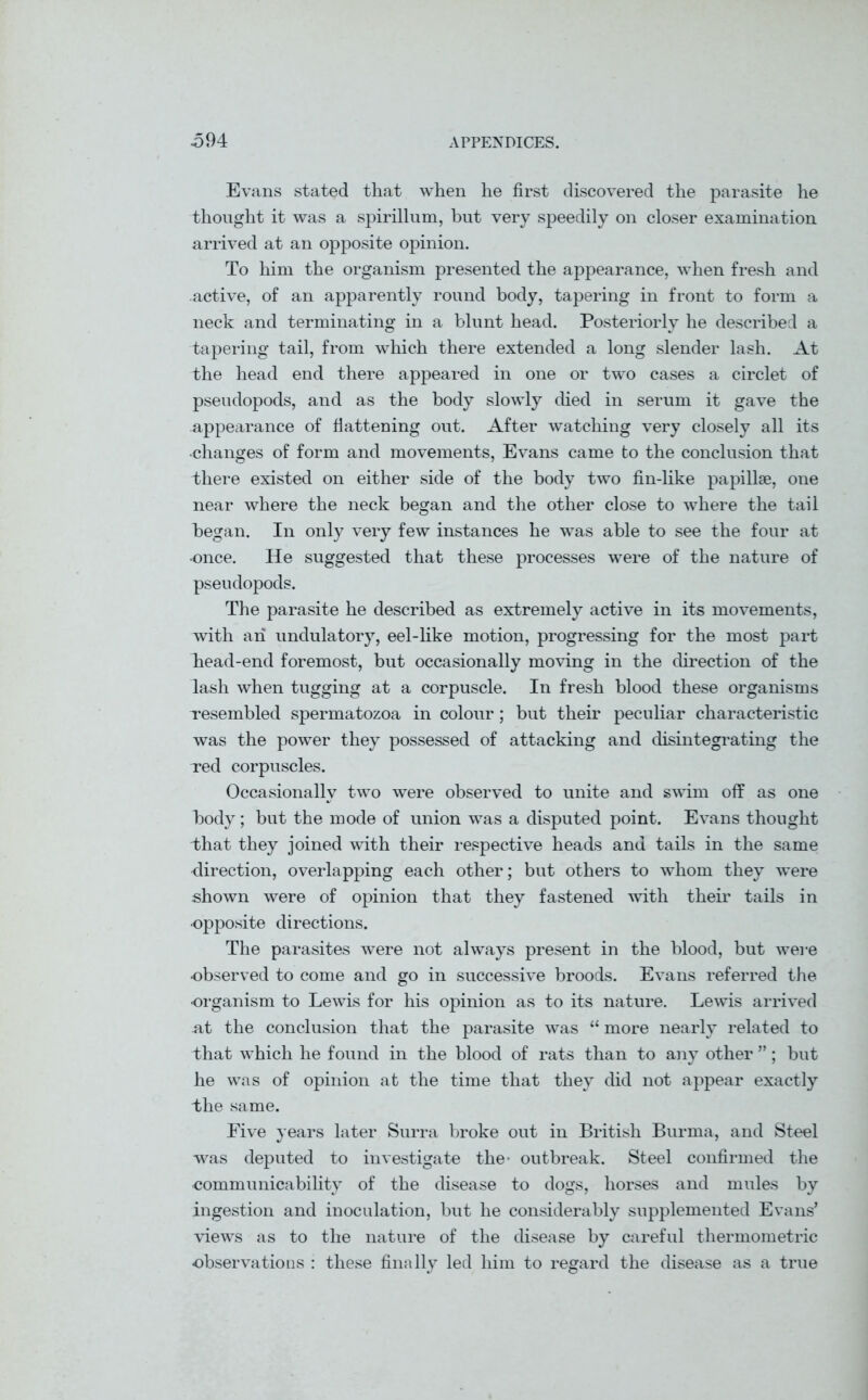 Evans stated that when he first discovered the parasite he thought it was a spirillum, but very speedily on closer examination arrived at an opposite opinion. To him the organism presented the appearance, when fresh and active, of an apparently round body, tapering in front to form a neck and terminating in a blunt head. Posteriorly he described a tapering tail, from which there extended a long slender lash. At the head end there appeared in one or two cases a circlet of pseudopods, and as the body slowly died in serum it gave the appearance of flattening out. After watching very closely all its changes of form and movements, Evans came to the conclusion that there existed on either side of the body two fin-like papillae, one near where the neck began and the other close to where the tail began. In only very few instances he was able to see the four at •once. He suggested that these processes were of the nature of pseudopods. The parasite he described as extremely active in its movements, with an undulatory, eel-like motion, progressing for the most part head-end foremost, but occasionally moving in the direction of the lash when tugging at a corpuscle. In fresh blood these organisms resembled spermatozoa in colour; but their peculiar characteristic was the power they possessed of attacking and disintegrating the red corpuscles. Occasionally two were observed to unite and swim off as one body; but the mode of union was a disputed point. Evans thought Ihat they joined with their respective heads and tails in the same direction, overlapping each other; but others to whom they were shown were of opinion that they fastened with their tails in •opposite directions. The parasites were not always present in the blood, but were ■observed to come and go in successive broods. Evans referred the organism to Lewis for his opinion as to its nature. Lewis arrived at the conclusion that the parasite was “ more nearly related to that which he found in the blood of rats than to any other ”; but he was of opinion at the time that they did not appear exactly the same. Five years later Surra broke out in British Burma, and Steel was deputed to investigate the- outbreak. Steel confirmed the communicability of the disease to dogs, horses and mules by ingestion and inoculation, but he considerably supplemented Evans’ views as to the nature of the disease by careful thermometric observations : these finally led him to regard the disease as a true