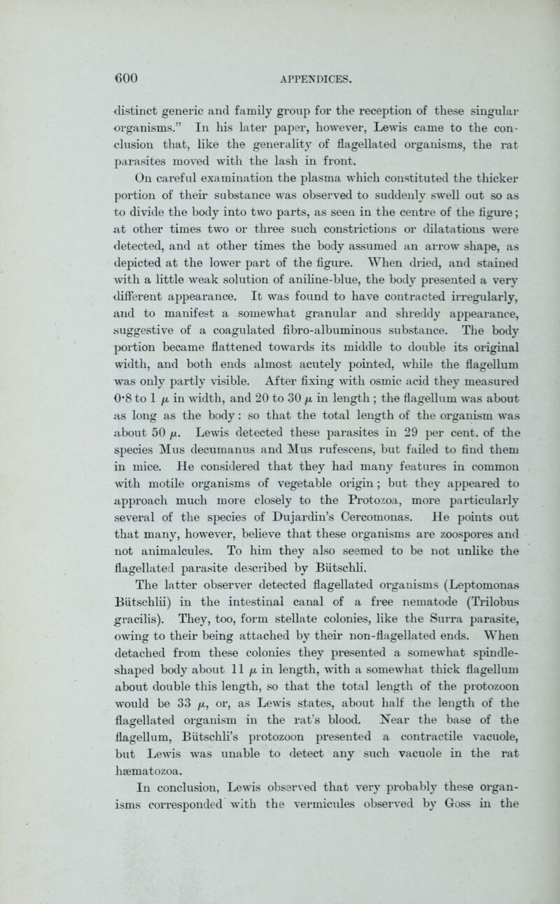 distinct generic and family group for the reception of these singular organisms.” In his later paper, however, Lewis came to the con- clusion that, like the generality of flagellated organisms, the rat parasites moved with the lash in front. On careful examination the plasma which constituted the thicker portion of their substance was observed to suddenly swell out so as to divide the body into two parts, as seen in the centre of the figure; at other times two or three such constrictions or dilatations were detected, and at other times the body assumed an arrow shape, as depicted at the lower part of the figure. When dried, and stained with a little weak solution of aniline-blue, the body presented a very different appearance. It was found to have contracted irregularly, and to manifest a somewhat granular and shreddy appearance, suggestive of a coagulated fibro-albuminous substance. The body portion became flattened towards its middle to double its original width, and both ends almost acutely pointed, while the flagellum was only partly visible. After fixing with osmic acid they measured 0*8 to 1 /x in width, and 20 to 30 /x in length ; the flagellum was about as long as the body: so that the total length of the organism was about 50 fx. Lewis detected these parasites in 29 per cent, of the species Mus decumanus and Mus rufescens, but failed to find them in mice. He considered that they had many features in common with motile organisms of vegetable origin; but they appeared to approach much more closely to the Protozoa, more particularly several of the species of Dujardin’s Cercomonas. He points out that many, however, believe that these organisms are zoospores and not animalcules. To him they also seemed to be not unlike the flagellated parasite described by Butschli. The latter observer detected flagellated organisms (Leptomonas Biitschlii) in the intestinal canal of a free nematode (Trilobus gracilis). They, too, form stellate colonies, like the Surra parasite, owing to their being attached by their non-flagellated ends. When detached from these colonies they presented a somewhat spindle- shaped body about 11 /x in length, with a somewhat thick flagellum about double this length, so that the total length of the protozoon would be 33 /x, or, as Lewis states, about half the length of the flagellated organism in the rat's blood. Near the base of the flagellum, Biitschli’s protozoon presented a contractile vacuole, but Lewis was unable to detect any such vacuole in the rat hsematozoa. In conclusion, Lewis observed that very probably these organ- isms corresponded wfith the vermicules observed by Goss in the