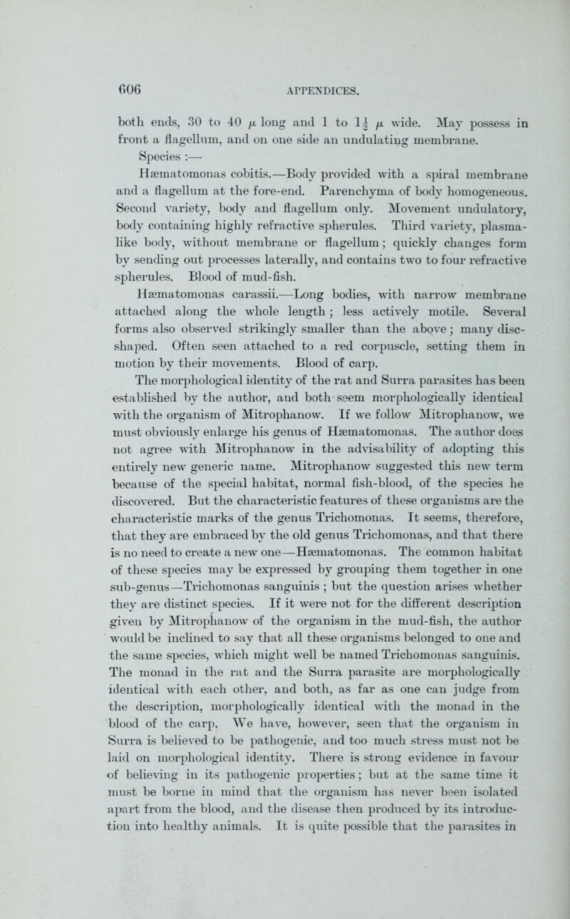 both ends, 30 to 40 /a long and 1 to 1| /x. wide. May possess in front a flagellum, and on one side an undulating membrane. Species :— Hsematomonas cobitis.—Body provided with a spiral membrane and a flagellum at the fore-end. Parenchyma of body homogeneous. Second variety, body and flagellum only. Movement undulatory, body containing highly refractive spherules. Third variety, plasma- like body, without membrane or flagellum; quickly changes form by sending out processes laterally, and contains two to four refractive spherules. Blood of mud-fish. Heematomonas carassii.-—Long bodies, with narrow membrane attached along the whole length; less actively motile. Several forms also observed strikingly smaller than the above; many disc- shaped. Often seen attached to a red corpuscle, setting them in motion by their movements. Blood of carp. The morphological identity of the rat and Surra parasites has been established by the author, and both seem morphologically identical with the organism of Mitrophanow. If we follow Mitrophanow, we must obviously enlarge his genus of Hsematomonas. The author does not agree with Mitrophanow in the advisability of adopting this entirely new generic name. Mitrophanow suggested this new term because of the special habitat, normal fish-blood, of the species he discovered. But the characteristic features of these organisms are the characteristic marks of the genus Trichomonas. It seems, therefore, that they are embraced by the old genus Trichomonas, and that there is no need to create a new one—Hsematomonas. The common habitat of these species may be expressed by grouping them together in one sub-genus—Trichomonas sanguinis ; but the question arises whether they are distinct species. If it were not for the different description given by Mitrophanow of the organism in the mud-fish, the author would be inclined to say that all these organisms belonged to one and the same species, which might well be named Trichomonas sanguinis. The monad in the rat and the Surra parasite are morphologically identical with each other, and both, as far as one can judge from the description, morphologically identical with the monad in the blood of the carp. We have, however, seen that the organism in Surra is believed to be pathogenic, and too much stress must not be laid on morphological identity. There is strong evidence in favour of believing in its pathogenic properties; but at the same time it must be borne in mind that the organism has never been isolated apart from the blood, and the disease then produced by its introduc- tion into healthy animals. It is quite possible that the parasites in