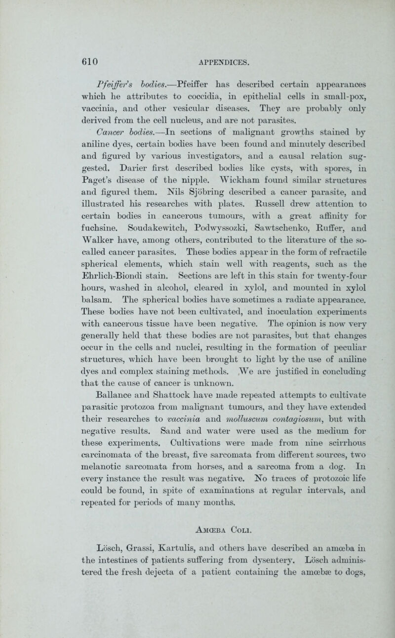 Pfeiffer’s bodies.—Pfeiffer has described certain appearances which he attributes to coccidia, in epithelial cells in small-pox, vaccinia, and other vesicular diseases. They are probably only derived from the cell nucleus, and are not parasites. Cancer bodies.—In sections of malignant growths stained by aniline dyes, certain bodies have been found and minutely described and figured by various investigators, and a causal relation sug- gested. Darier first described bodies like cysts, with spores, in Paget’s disease of the nipple. Wickham found similar structures and figured them. Nils Sjobring described a cancer parasite, and illustrated his researches with plates. Russell drew attention to certain bodies in cancerous tumours, with a great affinity for fuchsine. Soudakewitch, Podwyssozki, Sawtschenko, Puffer, and Walker have, among others, contributed to the literature of the so- called cancer parasites. These bodies appear in the form of refractile spherical elements, which stain well with reagents, such as the Ehrlich-Biondi stain. Sections are left in this stain for twenty-four hours, washed in alcohol, cleared in xylol, and mounted in xylol balsam. The spherical bodies have sometimes a radiate appearance. These bodies have not been cultivated, and inoculation experiments with cancerous tissue have been negative. The opinion is now very generally held that these bodies are not parasites, but that changes occur in the cells and nuclei, resulting in the formation of peculiar structures, which have been brought to light by the use of aniline dyes and complex staining methods. We are justified in concluding that the cause of cancer is unknown. Ballance and Shattock have made repeated attempts to cultivate parasitic protozoa from malignant tumours, and they have extended their researches to vaccinia and molluscum contagiosum, but with negative results. Sand and water were used as the medium for these experiments. Cultivations were made from nine scirrhous carcinomata of the breast, five sarcomata from different sources, two melanotic sarcomata from horses, and a sarcoma from a dog. In every instance the result was negative. No traces of protozoic life could be found, in spite of examinations at regular intervals, and repeated for periods of many months. Amoeba Coli. Losch, Grassi, Kartulis, and others have described an amoeba in the intestines of patients suffering from dysentery. Losch adminis- tered the fresh dejecta of a patient containing the amoebae to dogs,