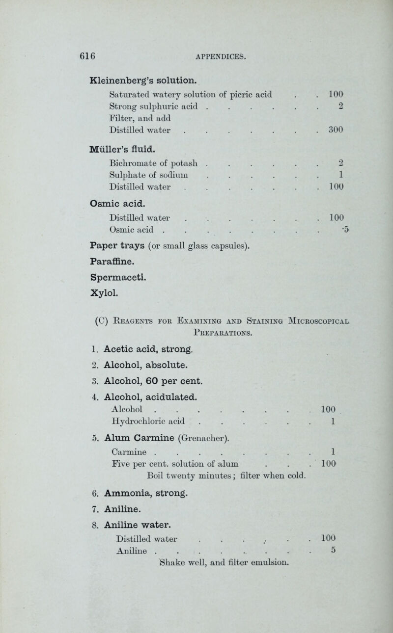 Kleinenberg’s solution. Saturated watery solution of picric acid . .100 Strong sulphuric acid ...... 2 Filter, and add Distilled water ....... 300 Muller’s fluid. Bichromate of potash ...... 2 Sulphate of sodium ...... 1 Distilled water . . . . . . .100 Osmic acid. Distilled water . . . . . . .100 Osmic acid ........ '5 Paper trays (or small glass capsules). Paraffine. Spermaceti. Xylol. (C) Reagents for Examining and Staining Microscopical Preparations. 1. Acetic acid, strong. 2. Alcohol, absolute. 3. Alcohol, 60 per cent. 4. Alcohol, acidulated. Alcohol ....... 100 Hydrochloric acid ...... 1 5. Alum Carmine (Grenacher). Carmine ........ 1 Five per cent, solution of alum . . .100 Boil twenty minutes; filter when cold. 6. Ammonia, strong. 7. Aniline. 8. Aniline water. Distilled water . . . f. . .100 Aniline .... .... 5 Shake well, and filter emulsion.