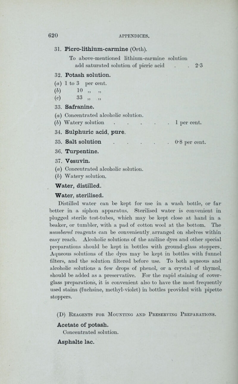 31. Piero-lithium-carmine (Orth). To above-mentioned lithium-carmine solution add saturated solution of picric acid . . 2’3 32. Potash solution. (a) 1 to 3 per cent. (b) 10 „ „ (c) 33 ,, ,, 33. Safranine. (a) Concentrated alcoholic solution. (b) Watery solution . . . . .1 per cent. 34. Sulphuric acid, pure. 35. Salt solution 0'8 per cent. 36. Turpentine. 37. Vesuvin. (a) Concentrated alcoholic solution. (b) Watery solution. Water, distilled. Water, sterilised. Distilled water can be kept for use in a wash bottle, or far better in a siphon apparatus. Sterilised water is convenient in plugged sterile test-tubes, which may be kept close at hand in a beaker, or tumbler, with a pad of cotton wool at the bottom. The numbered reagents can be conveniently, arranged on shelves within easy reach. Alcoholic solutions of the aniline dyes and other special preparations should be kept in bottles with ground-glass stoppers. Aqueous solutions of the dyes may be kept in bottles with funnel filters, and the solution filtered before use. To both aqueous and alcoholic solutions a few drops of phenol, or a crystal of thymol, should be added as a preservative. For the rapid staining of cover- glass preparations, it is convenient also to have the most frequently used stains (fuchsine, methyl-violet) in bottles provided with pipette stoppers. (D) Reagents for Mounting and Preserving Preparations. Acetate of potash. Concentrated solution. Asphalte lac.