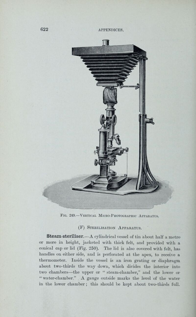 Fig. 249.—Vertical Micro-Photographic Apparatus (F) Sterilisation Apparatus. Steam-steriliser.—A cylindrical vessel of tin about half a metre or more in height, jacketed with thick felt, and provided with a conical cap or lid (Fig. 250). The lid is also covered with felt, has handles on either side, and is perforated at the apex, to receive a thermometer. Inside the vessel is an iron grating or diaphragm about two-thirds the way down, which divides the interior into two chambers—the upper or “ steam-chamber,” and the lower or “ water-chamber.” , A gauge outside marks the level of the water in the lower chamber; this should be kept about two-thirds full.