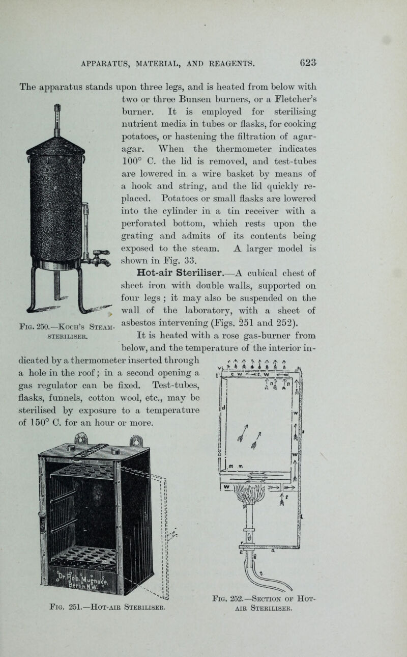 Fig. 251.—Hot-air Steriliser. Fig. 252.—Section of Hot- air Steriliser. The apparatus stands upon three legs, and is heated from below with two or three Bunsen burners, or a Fletcher’s burner. It is employed for sterilising nutrient media in tubes or flasks, for cooking potatoes, or hastening the filtration of agar- agar. When the thermometer indicates 100° C. the lid is removed, and test-tubes are lowered in a wire basket by means of a hook and string, and the lid quickly re- placed. Potatoes or small flasks are lowered into the cylinder in a tin receiver with a perforated bottom, which rests upon the grating and admits of its contents being exposed to the steam. A larger model is shown in Fig. 33. Hot-air Steriliser.—A cubical chest of sheet iron with double walls, supported on four legs ; it may also be suspended on the wall of the laboratory, with a sheet of Fig. 250.—Koch’s Steam- asbestos intervening (Kgs. 251 and 252). steriliser. It is heated with a rose gas-burner from below, and the temperature of the interior in- dicated by a thermometer inserted through a hole in the roof; in a second opening a gas regulator can be fixed. Test-tubes, flasks, funnels, cotton wool, etc., may be sterilised by exposure to a temperature of 150° C. for an hour or more.