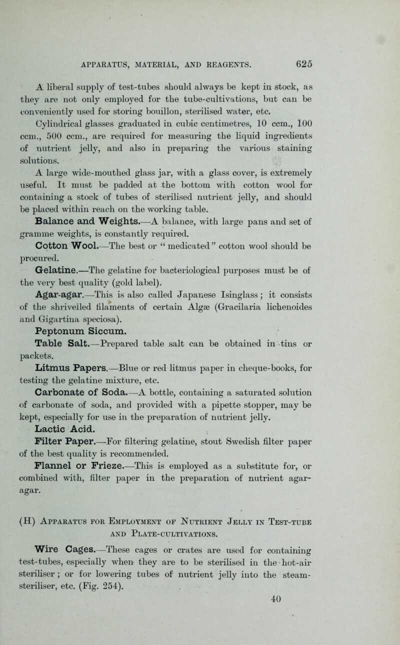 A liberal supply of test-tubes should always be kept in stock, as they are not only employed for the tube-cultivations, but can be conveniently used for storing bouillon, sterilised water, etc. Cylindrical glasses graduated in cubic centimetres, 10 ccm., 100 ccm., 500 ccm., are required for measuring the liquid ingredients of nutrient jelly, and also in preparing the various staining solutions. A large wide-mouthed glass jar, with a glass cover, is extremely useful. It must be padded at the bottom with cotton wool for containing a stock of tubes of sterilised nutrient jelly, and should be placed within reach on the working table. Balance and Weights.—A balance, with large pans and set of gramme weights, is constantly required. Cotton Wool.—The best or “ medicated” cotton wool should be procured. Gelatine.—The gelatine for bacteriological purposes must be of the very best quality (gold label). Agar-agar.—This is also called Japanese Isinglass; it consists of the shrivelled filaments of certain Algae (Gracilaria lichenoides and Gigartina speciosa). Peptonum Siccum. Table Salt.—Prepared table salt can be obtained in tins or packets. Litmus Papers.—Blue or red litmus paper in cheque-books, for testing the gelatine mixture, etc. Carbonate of Soda.—A bottle, containing a saturated solution of carbonate of soda, and provided with a pipette stopper, may be kept, especially for use in the preparation of nutrient jelly. Lactic Acid. Filter Paper.—For filtering gelatine, stout Swedish filter paper of the best quality is recommended. Flannel or Frieze.—This is employed as a substitute for, or combined with, filter paper in the preparation of nutrient agar- agar. (H) Apparatus for Employment of Nutrient Jelly in Test-tube AND PLATE-CULTIVATIONS. Wire Cages.—These cages or crates are used for containing test-tubes, especially when- they are to be sterilised in the hot-air steriliser ; or for lowering tubes of nutrient jelly into the steam- steriliser, etc. (Fig. 254). 40