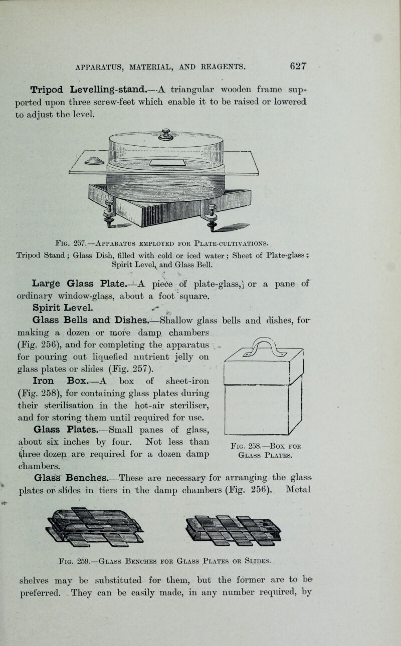 Tripod Levelling-stand.—A triangular wooden frame sup- ported upon three screw-feet which enable it to be raised or lowered to adjust the level. Fig. 257.—Apparatus employed for Plate-cultivations. Tripod Stand; Glass Dish, filled with cold or iced water; Sheet of Plate-glass ; Spirit Levels and Glass Bell. Large Glass Plate.-^-A piece of plate-glass,] or a pane of ordinary window-glass, about a foot square. Spirit Level. Glass Bells and Dishes.—Shallow glass bells and dishes, for making a dozen or more damp, chambers (Fig. 256), and for completing the apparatus _ for pouring out liquefied nutrient jelly on glass plates or slides (Fig. 257). Iron Box.—A box of sheet-iron (Fig. 258), for containing glass plates during their sterilisation in the hot-air steriliser, and for storing them until required for use. Glass Plates.—Small panes of glass, about six inches by four. Not less than r * lljr. UDA JD WXV three dozen are required for a dozen damp Glass Plates. chambers. Glass Benches.—These are necessary for arranging the glass- plates or slides in tiers in the damp chambers (Fig. 256). Metal Fig. 259.—Glass Benches for Glass Plates or Slides. shelves may be substituted for them, but the former are to be preferred. They can be easily made, in any number required, by