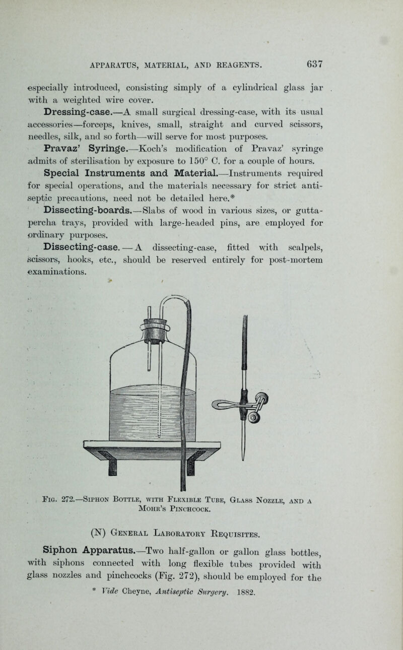 especially introduced, consisting simply of a cylindrical glass jar with a weighted wire cover. Dressing-case.—A small surgical dressing-case, with its usual accessories—forceps, knives, small, straight and curved scissors, needles, silk, and so forth—will serve for most purposes. Pravaz’ Syringe.—Koch’s modification of Pravaz’ syringe admits of sterilisation by exposure to 150° C. for a couple of hours. Special Instruments and Material.—Instruments required for special operations, and the materials necessary for strict anti- septic precautions, need not be detailed here.* Dissecting-boards.—Slabs of wood in various sizes, or gutta- percha trays, provided with large-headed pins, are employed for ordinary purposes. Dissecting-case.—A dissecting-case, fitted \yith scalpels, scissors, hooks, etc., should be reserved entirely for post-mortem examinations. Fig. 272.—Siphon Bottle, with Flexible Tube, Glass Nozzle, and a Mohr’s Pinchcock. (N) General Laboratory Requisites. Siphon Apparatus.—Two half-gallon or gallon glass bottles, with siphons connected with long flexible tubes provided with glass nozzles and pinchcocks (Fig. 272), should be employed for the * Vide Cheyne, Antiseptic Surgery. 1882.