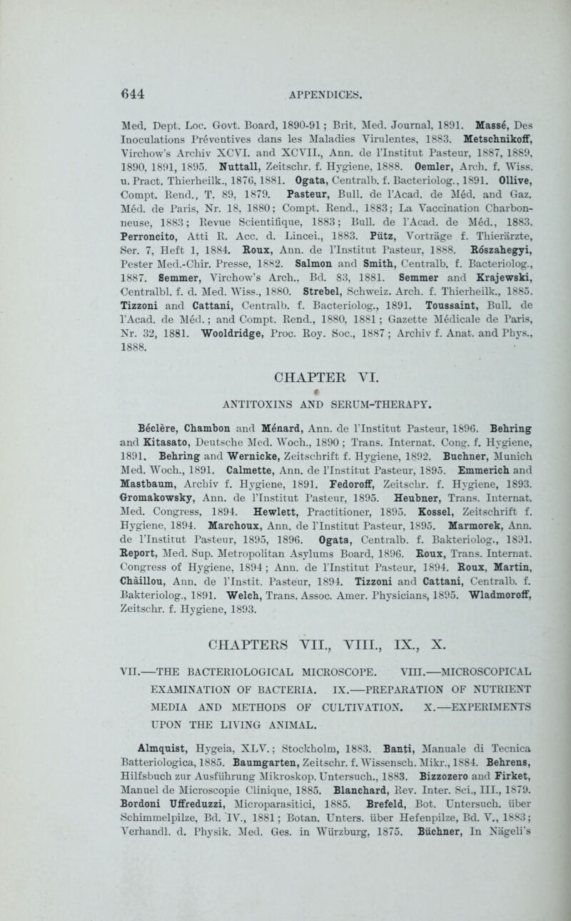 Med. Dept. Loc. Govt. Board, 1890-91; Brit. Med. Journal, 1891. Masse, Des Inoculations Preventives dans les Maladies Virulentes, 1883. Metschnikoff, Virchow’s Archiv XCVI. and XCVII., Ann. de l’lnstitut Pasteur, 1887, 1889, 1890, 1891, 1895. Nuttall, Zeitschr. f. Hygiene, 1888. Oemler, Arch. f. Wiss. u. Pract. Thierheilk., 1876,1881. Ogata, Centralb. f. Bacteriolog., 1891. Ollive, Compt. Rend., T. 89, 1879. Pasteur, Bull, de l’Acad. de Med. and Gaz. M6d. de Paris, Nr. 18, 1880; Compt. Rend., 1883; La Vaccination Charbon- neuse, 1883; Revue Scientifique, 1883; Bull, de l’Acad. de Med., 1883. Perroncito, Atti R. Acc. d. Lincei., 1883. Piitz, Vortrage f. Thierarzte, Ser. 7, Heft 1, 1884. Roux, Ann. de l’lnstitut Pasteur, 1888. Roszahegyi, Pester Med.-Chir. Presse, 1882. Salmon and Smith, Centralb. f. Bacteriolog., 1887. Semmer, Virchow’s Arch., Bd. 83, 1881. Semmer and Krajewski, Centralbl. f. d. Med. Wiss., 1880. Strebel, Schweiz. Arch. f. Thierheilk., 1885. Tizzoni and Cattani, Centralb. f. Bacteriolog., 1891. Toussaint, Bull, de l’Acad. de Med.; and Compt. Rend., 1880, 1881; Gazette Medicale de Paris, Nr. 32, 1881. Wooldridge, Proc. Roy. Soc., 1887; Archiv f. Anat. and Phys., 1888. CHAPTER VI. ANTITOXINS AND SERUM-THERAPY. Beclere, Chambon and Menard, Ann. de l’lnstitut Pasteur, 1896. Behring and Kitasato, Deutsche Med. Woch., 1890; Trans. Internat. Cong. f. Hygiene, 1891. Behring and Wernicke, Zeitschrift f. Hygiene, 1892. Buchner, Munich Med. Woch., 1891. Calmette, Ann. de l’lnstitut Pasteur, 1895. Emmerich and Mastbaum, Archiv f. Hygiene, 1891. Fedoroff, Zeitschr. f. Hygiene, 1893. Gromakowsky, Ann. de l’lnstitut Pasteur, 1895. Heubner, Trans. Internat. Med. Congress, 1894. Hewlett, Practitioner, 1895. Kossel, Zeitschrift f. Hygiene, 1894. Marchoux, Ann. de l’lnstitut Pasteur, 1895. Marmorek, Ann, de l’lnstitut Pasteur, 1895, 1896. Ogata, Centralb. f. Bakteriolog., 1891. Report, Med. Sup. Metropolitan Asylums Board, 1896. Roux, Trans. Internat. Congress of Hygiene, 1894 ; Ann. de l’lnstitut Pasteur, 1894. Roux, Martin, Chaillou, Ann. de l’lnstit. Pasteur, 1894. Tizzoni and Cattani, Centralb. f. Bakteriolog., 1891. Welch, Trans. Assoc. Amer. Physicians, 1895. Wladmoroff, Zeitschr. f. Hygiene, 1893. CHAPTERS VII., VIII., IX., X. VII.—THE BACTERIOLOGICAL MICROSCOPE. VIII.—MICROSCOPICAL EXAMINATION OF BACTERIA. IX.—PREPARATION OF NUTRIENT MEDIA AND METHODS OF CULTIVATION. X.—EXPERIMENTS UPON THE LIVING ANIMAL. Almquist, Hygeia, XLV.; Stockholm, 1883. Banti, Manuale di Tecnica Batteriologica, 1885. Baumgarten, Zeitschr. f. Wissensch. Mikr., 1884. Behrens, Hilfsbuch zur Ausfiihrung Mikroskop. Untersuch., 1883. Bizzozero and Firket, Manuel de Microscopie Clinique, 1885. Blanchard, Rev. Inter. Sci„ III., 1879. Bordoni Uffreduzzi, Microparasitici, 1885. Brefeld, Bot. Untersuch. iiber Schimmelpilze, Bd. IV., 1881; Botan. Unters. iiber Hefenpilze, Bd. V., 1883; Verhandl. d. Physik. Med. Ges. in Wurzburg, 1875. Buchner, In Nageli’s