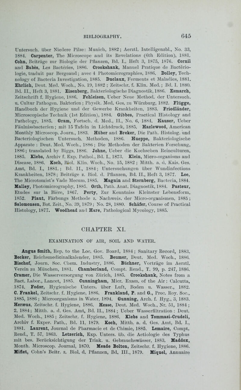 Untersuch. iiber Niedere Pilze: Munich, 1882; Aerztl. Intelligenzbl., No. 33, 1884. Carpenter, The Microscope and its Revelations (6th Edition), 1881. Cohn, Beitrage zur Biologie der Pflanzen, Bd. I., Heft 3, 1875, 1876. Cornil and Babes, Les Bacteries, 1886. Crookshank, Manuel Pratique de Bacterio- logie, traduit par Bergeaud; avec 4 Photomicrographies, 1886. Dolley, Tech- nology of Bacteria Investigation, 1885. Duclaux, Ferments et Maladies, 1881. Ehrlich, Deut. Med. Woch., No. 19, 1882 ; Zeitschr. f. Klin. Med.; Bd. I. 1880. Bd. II., Heft 3, 1881. Eisenberg, Bakteriologische Diagnostik, 1886. Esmarch, Zeitschrift f. Hygiene, 1886. Fehleisen, Ueber Neue Method, der Untersuch. u. Cultur Pathogen. Bakterien; Physik. Med. Ges. zu Wurzburg, 1882. Fliigge, Handbuch der Hygiene und der Gewerbe Krankheiten, 1883. Friedlander, Microscopische Technik (1st Edition), 1884. Gibbes, Practical Histology and Pathology, 1885. Gram, Fortsch. d. Med., II., No. 6, 1884. Kauser, Ueber Faulnissbacterien; mit 15 Tafeln in Lichtdruck, 1885. Hazlewood, American Monthly Microscop. Journ., 1883. Huber and Breker, Die Path. Histolog. und Bacteriologischen Untersuch. Methoden, 1886. Hueppe, Bakteriologische Apparate : Deut. Med. Woch., 1886 ; Die Methoden der Bakterien Forschung, 1886; translated by Biggs, 1886. Johne, Ueber die Kochschen Reinculturen, 1885. Klebs, Archiv f. Exp. Pathol., Bd. I., 1873. Klein, Micro-organisms and Disease, 1886. Koch, Biol. Klin. Woch., No. 15, 1882 ; Mitth. a. d. Kais. Ges. Amt, Bd. I., 1881.; Bd. II., 1884; Untersuchungen iiber Wundinfections Krankheiten, 1878; Beitrage z. Biol. d. Pflanzen, Bd. II., Heft 3, 1877. Lee, The Microtomist’s Yade Mecum, 1885. Magnin and Sternberg, Bacteria, 1884. Malley, Photomicrography, 1885. Orth, Path. Anat. Diagnostik, 1884. Pasteur, Etudes sur la Biere, 1867. Perty, Zur Kenntniss Kleinster Lebensform, 1852. Plaut, Farbungs Methode z. Nachweis. der Micro-organismen, 1885 ; Salomonsen, Bot. Zeit., No. 39,1879 ; No. 28, 1880. Schafer, Course of Practical Histology, 1877. Woodhead and Hare, Pathological Mycology, 1885. CHAPTER XI. EXAMINATION OF AIR, SOIL AND WATER. Angus Smith, Rep. to the Loc. Gov. Board, 1884; Sanitary Record, 1883. Becker, Reichsmedicinalkalender, 1885. Beumer, Deut. Med. Woch., 1886. Bischof, Journ. Soc. Chem. Industry, 1886. Buchner, Yortrage im Aerztl. Yerein zu Miinchen, 1881. Chamberland, Compt. Rend., T. 99, p. 247, 1886. Cramer, Die Wasserversorgung von Zurich, 1885. Crookshank, Notes from a Bact. Labor., Lancet, 1885. Cunningham, Micr. Exam, of the Air: Calcutta, 1874. Fodor, Hygienische Unters. iiber Luft, Boden u. Wasser., 1882. C. Frankel, Zeitschr. f. Hygiene, 1886. Frankland, P. and G., Proc. Roy. Soc., 1885, 1886 ; Microorganisms in Water, 1894. Gunning, Arch. f. Hyg., 3, 1883. Heraeus, Zeitschr. f. Hygiene, 1886. Hesse, Deut. Med. Woch., Nr. 51, 1884 ; 2, 1884; Mitth. a. d. Ges. Amt, Bd. II., 1884; Ueber Wasserfiltration : Deut. Med. Woch., 1885; Zeitschr. f. Hygiene, 1886. Klebs and Tommasi-Crudeli, Archiv f. Exper. Path., Bd. 11, 1879. Koch, Mitth. a. d. Ges. Amt, Bd. I., 1881. Laurent, Journal de Pharmacie et de Chimie, 1885. Lemaire, Compt. Rend., T. 57, 1863. Letzerich, Exp. Unters. iib. die Aetiologie des Typhus mit bes. Beriicksichtigung der Trink. u. Gebrauchswasser, 1883. Maddox, Month. Microscop. Journal, 1870. Meade Bolton, Zeitschr. f. Hygiene, 1886. Millet, Cohn’s Beitr. z. Biol. d. Pflanzen, Bd. III., 1879. Miquel, Annuaire