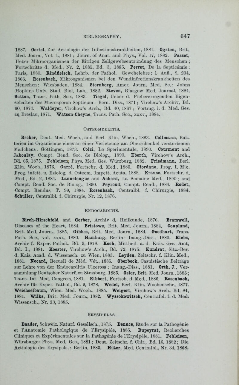 1887. Oertel, Zur Aetiologie der Infectionskrankheiten, 1881. Ogston, Brit. Med. Journ., Yol. I., 1881 ; Journ. of Anat. and Phys., Yol. 17, 1882. Passet, Ueber Mikroorganismen der Eitrigen Zellgewebsentziindung des Menschen ; Fortschritte d. Med., Nr. 2, 1885, Bd. 3, 1885. Perret, De la Septicemie : Paris, 1880. Rindfleisch, Lehrb. der Pathol. Gewebelehre: 1 Aufl., S. 204, 1866. Rosenbach, Mikrooganismen bei den Wundinfectionskrankheiten des Menschen: Wiesbaden, 1884. Sternberg, Amer. Journ. Med. Sc.; Johns Hopkins Univ. Stud. Biol. Lab., 1882. Steven, Glasgow Med. Journal, 1884. Sutton, Trans. Path. Soc., 1883. Tiegel, Ueber d. Fiebererregenden Eigen- schaften des Microsporon Septicum: Bern. Diss., 1871; Virchow’s Archiv, Bd. 60, 1874. Waldeyer, Virchow’s Arch., Bd. 40, 1867 ; Vortrag. i. d. Med. Ges. zq Breslau, 1871. Watson-Cheyne, Trans. Path. Soc., xxxv., 1884. Osteomyelitis. Becker, Deut. Med. Woch., and Berl. Klin. Woch., 1883. Collmann, Bak- terien im Organismus eines an einer Yerletzung am Oberschenkel verstorbenen Madchens: Gottingen, 1873. Colzi, Lo Sperimentale, 1890. Courmont and Jaboulay, Compt. Rend. Soc. de Biolog., 1890. Eberth, Virchow’s Arch., Bd. 65, 1875. Fehleisen*, Phys. Med. Ges. Wurzburg, 1882. Friedmann, Berl. Klin. Woch., 1876. Garre, Fortschr. d. Med., 1885. Giordano, Prog. I. Mic. Pyog. infett. u. Eziolog. d. Osteom. Impett. Acuta, 1888. Krause, Fortschr. d. Med., Bd. 2, 1884. Lannelongue and Achard, La Semaine Med., 1890; and Oompt. Rend. Soc. de Biolog., 1890. Peyroud, Compt. Rend., 1884. Rodet, ■Compt. Rendus, T. 99, 1884. Rosenbach, Centralbl. f. Chirurgie, 1884. Schuller, Centralbl. f. Chirurgie, Nr. 12, 1876. Endocarditis. Birch-Hirschfeld and Gerber, Archiv d. Heilkunde, 1876. Bramwell, Diseases of the Heart, 1884. Bristowe, Brit. Med. Journ., 1884. Coupland, Brit. Med. Journ., 1885. Gibbes, Brit. Med. Journ., 1884. Goodhart, Trans. Path. Soc., vol. xxxi., 1880. Hamburg, Berlin: Inaug.-Diss., 1880. Klebs, Archiv f. Exper. Pathol., Bd. 9, 1878. Koch, Mittheil. a. d. Kais. Ges. Amt, Bd. I., 1881. Koester, Virchow’s Arch., Bd. 72, 1875. Kundrat, Sitz.-Ber. d. Kais. Acad. d. Wissensch. zu Wien, 1883. Leyden, Zeitschr. f. Klin. Med., 1881. Nocard, Recueil de Med. Vet., 1885. Oberbeck, Casuistisehe Beitrage zur Lehre von der Endocarditis Ulcerosa : Inaug.-Diss., 1881. Orth, J., Ver- sammlung Deutscher Naturf. zu Strasburg, 1885. Osier, Brit. Med. Journ., 1885 ; Trans. Int. Med. Congress, 1881. Ribbert, Fortsch. d. Med., 1886. Rosenbach, Archiv fur Exper. Pathol., Bd. 9, 1878. Wedel, Berl. Klin. Wochenschr., 1877. Weichselbaum, Wien. Med. Woch., 1885. Weigert, Virchow’s Arch., Bd. 84, 1881. Wilks, Brit. Med. Journ., 1882. Wyssokowitsch, Centralbl. f. d. Med. Wissensch., Nr. 33, 1885. Erysipelas. Baader, Schweiz. Naturf. Gesellsch., 1875. Denuce, Etude sur la Pathogenie et l’Anatomie Pathologique de l’Erysipele, 1885. Dupeyrat, Recherches Cliniques et Experimentales sur la Pathogenie de l’Erysipele, 1881. Fehleisen, Wiirzburger Phys. Med. Ges., 1881; Deut. Zeitschr. f. Chir., Bd. 16, 1882; Die Aetiologie des Erysipels.: Berlin, 1883. Hitter, Med. Centralbl., Nr. 34, 1868.