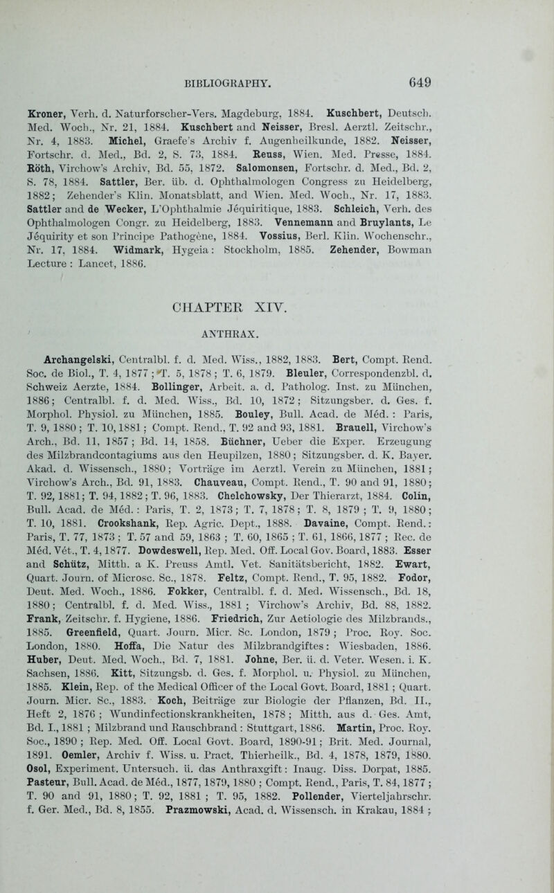 Kroner, Verh. d. Naturforscher-Vers. Magdeburg, 1884. Kuschbert, Deutsch. Med. Woch., Nr. 21, 1884. Kuschbert and Neisser, Bresl. Aerztl. Zeitschr., Nr. 4, 1883. Michel, Graefe’s Arcbiv f. Augenbeilkunde, 1882. Neisser, Fortschr. d. Med., Bd. 2, S. 73, 1884. Reuss, Wien. Med. Presse, 1884. Roth, Virchow’s Archiv, Bd. 55, 1872. Salomonsen, Fortschr. d. Med., Bd. 2, S. 78, 1884. Sattler, Ber. iib. d. Ophthalmologen Congress zu Heidelberg, 1882; Zebender’s Klin. Monatsblatt, and Wien. Med. Woch., Nr. 17, 1883. Sattler and de Wecker, L’Ophtbalmie J6quiritique, 1883. Schleich, Verh. des Ophthalmologen Congr. zu Heidelberg, 1883. Vennemann and Bruylants, Le Jequirity et son Principe Pathogene, 1884. Vossius, Berl. Klin. Wochenschr., Nr. 17, 1884. Widmark, Hygeia: Stockholm, 1885. Zehender, Bowman Lecture : Lancet, 1886. CHAPTER XIY. ANTHRAX. Archangelski, Centralbl. f. d. Med. Wiss., 1882, 1883. Bert, Compt. Rend. Soc. de Biol., T. 4, 1877 ;*T. 5, 1878 ; T. 6, 1879. Bleuler, Correspondenzbl. d. Schweiz Aerzte, 1884. Bollinger, Arbeit, a. d. Patholog. Inst, zu Munchen,. 1886; Centralbl. f. d. Med. Wiss., Bd. 10, 1872; Sitzungsber. d. Ges. f. Morphol. Physiol, zu Munchen, 1885. Bouley, Bull. Acad, de Med. : Paris, T. 9, 1880 ; T. 10,1881: Compt. Rend., T. 92 and 93, 1881. Brauell, Virchow’s Arch., Bd. 11, 1857; Bd. 14, 1858. Buchner, Ueber die Exper. Erzeugung des Milzbrandcontagiums aus den Heupilzen, 1880; Sitzungsber. d. K. Bayer. Akad. d. Wissensch., 1880; Vortrage im Aerztl. Verein zu Munchen, 1881; Virchow’s Arch., Bd. 91, 1883. Chauveau, Compt. Rend., T. 90 and 91, 1880; T. 92, 1881; T. 94,1882; T. 96, 1883. Chelchowsky, Der Thierarzt, 1884. Colin, Bull. Acad, de Med. : Paris, T. 2, 1873; T. 7, 1878; T. 8, 1879 ; T. 9, 1880; T. 10, 1881. Crookshank, Rep. Agric. Dept., 1888. Davaine, Compt. Rend.: Paris, T. 77, 1873 ; T. 57 and 59, 1863 ; T. 60, 1865 ; T. 61, 1866,1877 ; Rec. de Med. Vet., T. 4,1877. Dowdeswell, Rep. Med. Off. Local Gov. Board, 1883. Esser and Schutz, Mitth. a K. Preuss Amtl. Vet. Sanitatsbericht, 1882. Ewart, Quart. Journ. of Microsc. Sc., 1878. Feltz, Compt. Rend., T. 95, 1882. Fodor, Deut. Med. Woch., 1886. Fokker, Centralbl. f. d. Med. Wissensch., Bd. 18, 1880; Centralbl. f. d. Med. Wiss., 1881 ; Virchow’s Archiv, Bd. 88, 1882. Frank, Zeitschr. f. Hygiene, 1886. Friedrich, Zur Aetiologie des Milzbrands., 1885. Greenfield, Quart. Journ. Micr. Sc. London, 1879 ; Proc. Roy. Soc. London, 1880. Hoffa, Die Natur des Milzbrandgiftes: Wiesbaden, 1886. Huber, Deut. Med. Woch., Bd. 7, 1881. Johne, Ber. ii. d. Veter. Wesen. i. K. Sachsen, 1886. Kitt, Sitzungsb. d. Ges. f. Morphol. u. Physiol, zu Munchen,. 1885. Klein, Rep. of the Medical Officer of the Local Govt. Board, 1881; Quart. Journ. Micr. Sc., 1883. Koch, Beitrage zur Biologie der Pflanzen, Bd. II.r Heft 2, 1876; Wundinfectionskrankheiten, 1878 ; Mitth. aus d. Ges. Amt, Bd. I., 1881 ; Milzbrand und Rauschbrand : Stuttgart, 1886. Martin, Proc. Roy. Soc., 1890 ; Rep. Med. Off. Local Govt. Board, 1890-91; Brit. Med. Journal, 1891. Oemler, Archiv f. Wiss. u. Pract. Thierheilk., Bd. 4, 1878, 1879, 1880. Osol, Experiment. Untersuch. ii. das Anthraxgift: Inaug. Diss. Dorpat, 1885. Pasteur, Bull. Acad, de Med., 1877,1879,1880 ; Compt. Rend., Paris, T. 84,1877 ; T. 90 and 91, 1880; T. 92, 1881 ; T. 95, 1882. Pollender, Vierteljahrschr. f. Ger. Med., Bd. 8, 1855. Prazmowski, Acad. d. Wissensch. in Krakau, 1884 ;