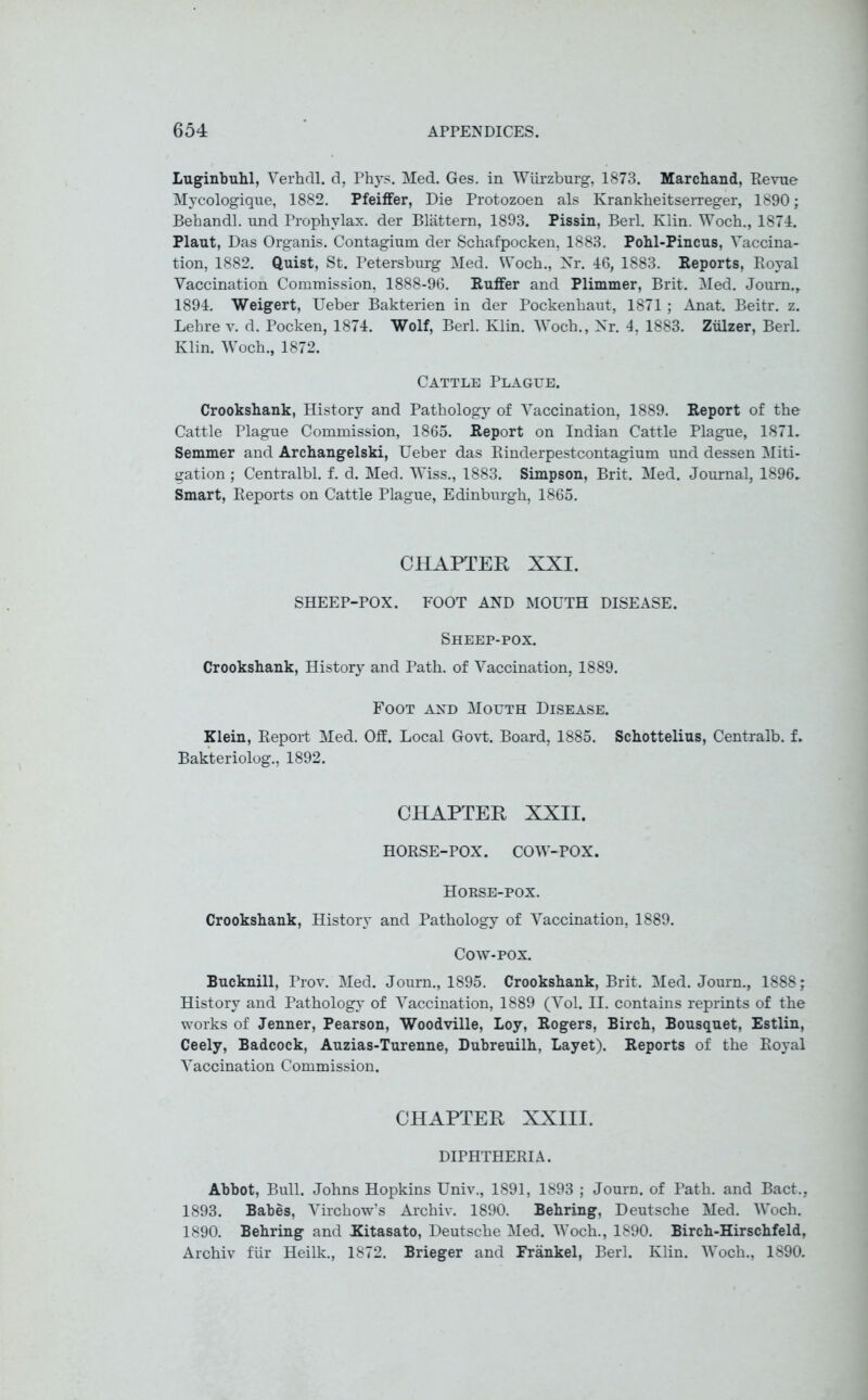 Luginbuhl, Verhdl. d, Phys. Med. Ges. in Wurzburg, 1873. Marchand, Revue Mycologique, 1882. Pfeiffer, Die Protozoen als Krankbeitserreger, 1890; Behandl. und Prophvlax. der Blattern, 1893. Pissin, Berl. Klin. Woch., 1874. Plaut, Das Organis. Contagium der Schafpocken, 1883. Pohl-Pincus, Vaccina- tion, 1882. Quist, St. Petersburg Med. Woch., Nr. 46, 1883. Reports, Royal Vaccination Commission, 1888-96. Ruffer and Plimmer, Brit. Med. Journ., 1894. Weigert, Ueber Bakterien in der Pockenhaut, 1871 ; Anat. Beitr. z. Lehre v. d. Pocken, 1874. Wolf, Berl. Klin. Woch., Nr. 4, 1883. Zillzer, Berl. Klin. Woch., 1872. Cattle Plague. Crookshank, History and Pathology of Vaccination, 1889. Report of the Cattle Plague Commission, 1865. Report on Indian Cattle Plague, 1871. Semmer and Archangelski, Ueber das Rinderpestcontagium und dessen Miti- gation ; Centralbl. f. d. Med. Wiss., 1883. Simpson, Brit. Med. Journal, 1896. Smart, Reports on Cattle Plague, Edinburgh, 1865. CHAPTER XXI. SHEEP-POX. FOOT AND MOUTH DISEASE. Sheep-pox. Crookshank, History and Path, of Vaccination, 1889. Foot and Mouth Disease. Klein, Report Med. Off. Local Govt. Board, 1885. Schottelius, Centralb. f. Bakteriolog., 1892. CHAPTER XXII. HORSE-POX. COW-POX. Horse-pox. Crookshank, History and Pathology of Vaccination, 1889. Cow-pox. Bucknill, Prov. Med. Journ., 1895. Crookshank, Brit. Med. Journ., 1888; History and Pathology of Vaccination, 1889 (Vol. II. contains reprints of the works of Jenner, Pearson, Woodville, Loy, Rogers, Birch, Bousqnet, Estlin, Ceely, Badcock, Auzias-Turenne, Dubreuilh, Layet). Reports of the Royal Vaccination Commission. CHAPTER XXIII. DIPHTHERIA. Abbot, Bull. Johns Hopkins Univ., 1891, 1893 ; Journ. of Path, and Bact., 1893. Babes, Virchow’s Archiv. 1890. Behring, Deutsche Med. Woch. 1890. Behring and Kitasato, Deutsche Med. Woch., 1890. Birch-Hirschfeld, Archiv fur Heilk., 1872. Brieger and Frankel, Berl. Klin. Woch., 1890.