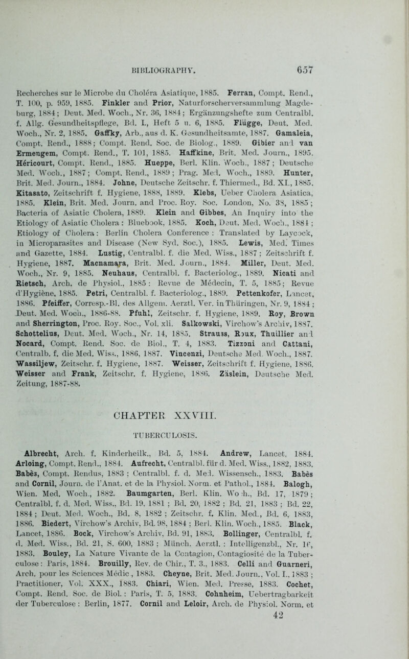 Recherches sur le Microbe du Cholera Asiatique, 1885. Ferran, Compt. Rend., T. 100, p. 959, 1885. Finkler and Prior, Naturforscherversammlung Magde- burg, 1884; Deut. Med. Woch., Nr. 36, 1884; Erganzungshefte zum Centralbl. f. Allg. Gesundheitspflege, Bd. I., Heft 5 u. 6, 1885. Fliigge, Deut. Med. Woch., Nr. 2, 1885. Gaffky, Arb., aus d. K. Gesundheitsamte, 1887. Gamaleia, Compt. Rend., 1888; Compt. Rend. Soc. de Biolog., 1889. Gibier and van Ermeugem, Compt. Rend., T. 101, 1885. Haffkine, Brit. Med. Journ., 1895. Hericourt, Compt. Rend., 1885. Hueppe, Berl. Klin. Woch., 1887 ; Deutsche Med. Woch., 1887; Compt. Rend., 1889; Prag. Med. Woch., 1889. Hunter, Brit. Med. Journ., 1884. Johne, Deutsche Zeitschr. f. Thiermed., Bd. XI., 1885. Kitasato, Zeitschrift f. Hygiene, 1888, 1889. Klebs, Ueber Cholera Asiatica, 1885. Klein, Brit. Med. Journ. and Proc. Roy. Soc. London, No. 38, 1885 ; Bacteria of Asiatic Cholera, 1889. Klein and Gibbes, An Inquiry into the Etiology of Asiatic Cholera : Bluebook, 1885. Koch, Deut. Med. Woch., 1881 ; Etiology of Cholera: Berlin Cholera Conference : Translated by Laycock, in Microparasites and Disease (New Syd. Soc.), 1885. Lewis, Med. Times and Gazette, 1884. Lustig, Centralbl. f. die Med. Wiss., 1887 ; Zeitschrift f. Hygiene, 1887. Macnamara, Brit. Med. Journ., 1884. Miller, Deut. Med. Woch., Nr. 9, 1885. Neuhaus, Centralbl. f. Bacteriolog., 1889. Nicati and Rietsch, Arch, de Physiol., 1885: Revue de Medecin, T. 5, 1885; Revue d’Hygiene, 1885. Petri, Centralbl. f. Bacteriolog., 1889. Pettenkofer, Lancet, 1886. Pfeiffer, Corresp.-Bl. des Allgem. Aerztl. Ver. inThiiringen, Nr. 9, 1884 ; Deut. Med. Woch., 1886-88. Pfuhl, Zeitschr. f. Hygiene, 1889. Roy, Brown and Sherrington, Proc. Roy. Soc., Vol. xli. Salkowski, Virchow’s Archiv, 1887. Schottelius, Deut. Med. Woch., Nr. 14, 1885. Strau3s, Roux, Thuillier and Nocard, Compt. Rend. Soc. de Biol., T. 4, 1883. Tizzoni and Cattani, Centralb. f. die Med. Wiss., 1886, 1887. Vincenzi, Deutsche Med. Woch., 1887. Wassiljew, Zeitschr. f. Hygiene, 1887. Weisser, Zeitschrift f. Hygiene, 1886. Weisser and Frank, Zeitschr. f. Hygiene, 1886. Zaslein, Deutsche Med. Zeitung, 1887-88. CHAPTER XXVIll. TUBERCULOSIS. Albrecht, Arch. f. Kinderheilk., Bd. 5, 1884. Andrew, Lancet, 1884. Arloing, Compt. Rend., 1884. Aufrecht, Centralbl. fiir d. Med. Wiss., 1882, 1883. Babe3, Compt. Rendus, 1883 ; Centralbl. f. d. Med. Wissensch., 1883. Babes and Cornil, Journ. de l’Anat. et de la Physiol. Norm, et Pathol., 1884. Balogh, Wien. Med. Woch., 1882. Baumgarten, Berl. Klin. Wo :h., Bd. 17, 1879 ; Centralbl. f. d. Med. Wiss., Bd. 19. 1881 ; Bd. 20, 1882 ; Bd. 21, 1883 ; Bd. 22, 1884; Deut. Med. Woch., Bd. 8, 1882; Zeitschr. f. Klin. Med., Bd. 6, 1883, 1886. Biedert, Virchow’s Archiv, Bd. 98, 1884 ; Berl. Klin. Woch., 1885. Black, Lancet, 1886. Bock, Virchow’s Archiv, Bd. 91, 1883, Bollinger, Centralbl. f. d. Med. Wiss., Bd. 21, S. 600, 1883 ; Miinch. Aerztl. : Intelligenzbl., Nr. 16, 1883. Bouley, La Nature Vivante de la Contagion, Contagiosite de la Tuber- culose: Paris, 1884. Brouilly, Rev. de Chir., T. 3., 1883. Celli and Guarneri, Arch, pour les Sciences Medic , 1883. Cheyne, Brit. Med. Journ., Vol. I., 1883 ; Practitioner, Vol. XXX., 1883. Chiari, Wien. Mecl. Presse, 1883. Cochet, Compt. Rend. Soc. de Biol. : Paris, T. 5, 1883. Cohnheim, Uebertragbarkeit der Tuberculose : Berlin, 1877. Cornil and Leloir, Arch, de Physiol. Norm, et 42