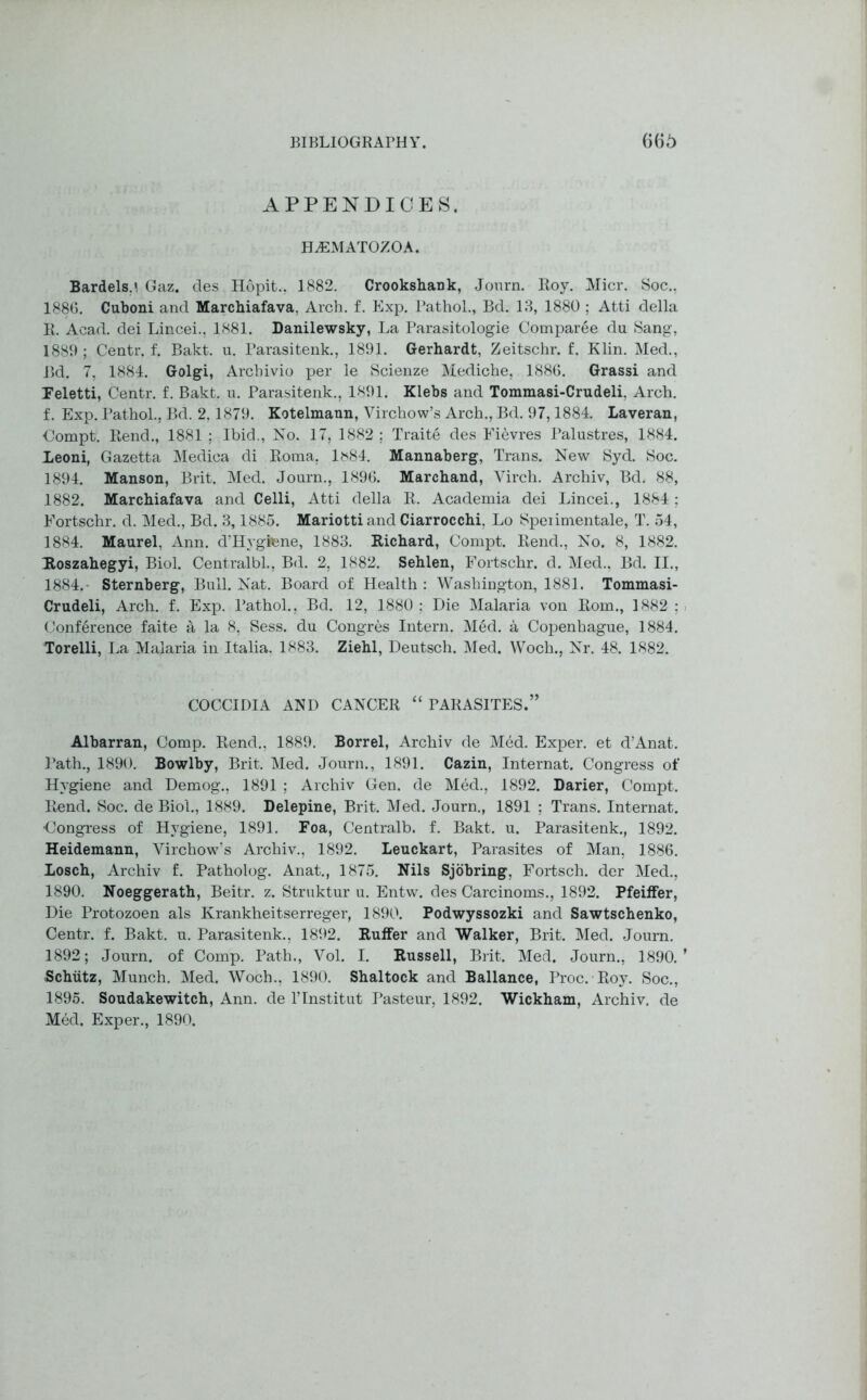 APPENDICES. HJ3MATOZOA. Bardels.i Gaz. des Hopit., 1882. Crookshank, Journ. Roy. Micr. Soc., 1886. Cuboni and Marchiafava, Arch. f. Exp. Pathol., Bd. 13, 1880 ; Atti della R. Acad, dei Lincei., 1881. Danilewsky, La Parasitologie Comparee du Sang, 1889 ; Centr. f. Bakt. u. Parasitenk., 1891. Gerhardt, Zeitschr. f. Klin. Med., Bd. 7, 1884. Golgi, Archivio per le Scienze Mediche, 1886. Grassi and Feletti, Centr. f. Bakt. u. Parasitenk., 1891. Klebs and Tommasi-Crudeli, Arch, f. Exp. Pathol., Bd. 2, 1879. Kotelmann, Virchow’s Arch., Bd. 97,1884. Laveran, Compt. Rend., 1881 ; Ibid., No. 17, 1882 ; Traite des Fievres Palustres, 1884. Xeoni, Gazetta Medica di Roma, 1^84. Mannaberg, Trans. New Syd. Soc. 1894. Manson, Brit. Med. Journ., 1896. Marcband, Virch. Archiv, Bd. 88, 1882. Marchiafava and Celli, Atti della R. Academia dei Lincei., 1884; Fortschr. d. Med., Bd. 3,1885. MariottiandCiarrocchi, Lo Speiimentale, T. 54, 1884. Maurel, Ann. d’Hygtene, 1883. Richard, Compt. Rend., No. 8, 1882. Roszahegyi, Biol. Centralbl., Bd. 2, 1882. Sehlen, Fortschr. d. Med., Bd. II., 1884. Sternberg, Bull. Nat. Board of Health : Washington, 1881. Tommasi- Crudeli, Arch. f. Exp. Pathol., Bd. 12, 1880 ; Die Malaria von Rom., 1882 ; Conference faite d, la 8, Sess. du Congres Intern. Med. a Copenhague, 1884. Torelli, La Malaria in Italia. 1883. Ziehl, Deutsch. Med. Woch., Nr. 48. 1882. COCCIDIA AND CANCER “ PARASITES.” Albarran, Comp. Rend., 1889. Borrel, Archiv de Med. Exper. et d’Anat. Path., 1890. Bowlby, Brit. Med. Journ., 1891. Cazin, Internat. Congress of Hygiene and Demog., 1891 ; Archiv Gen. de Med., 1892. Larier, Compt. Rend. Soc. de Biol., 1889. Delepine, Brit. Med. Journ., 1891 ; Trans. Internat. Oongress of Hygiene, 1891. Foa, Centralb. f. Bakt. u. Parasitenk., 1892. Heidemann, Virchow’s Archiv., 1892. Leuckart, Parasites of Man, 1886. Xosch, Archiv f. Patholog. Anat., 1875. Nils Sjobring, Fortsch. der Med., 1890. Noeggerath, Beitr. z. Struktur u. Entw. des Carcinoms., 1892. Pfeiffer, Die Protozoen als Krankheitserreger, 1890. Podwyssozki and Sawtschenko, Centr. f. Bakt. u. Parasitenk., 1892. Buffer and Walker, Brit. Med. Journ. 1892; Journ. of Comp. Path., Vol. I. Russell, Brit. Med. Journ., 1890.’ Schiitz, Munch. Med. Woch., 1890. Shaltock and Ballance, Proc. Roy. Soc., 1895. Soudakewitch, Ann. de l’lnstitut Pasteur, 1892. Wickham, Archiv. de Med. Exper., 1890.