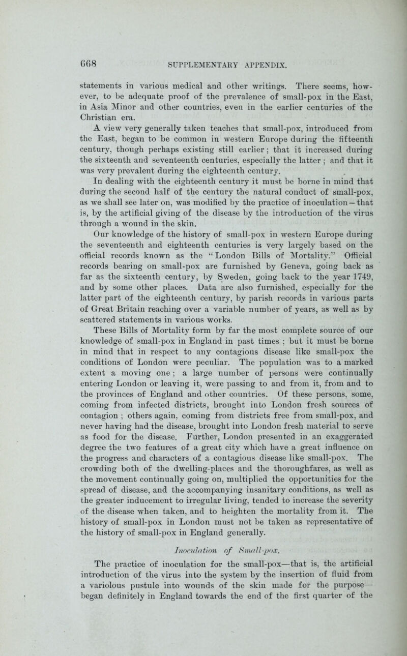 statements in various medical and other writings. There seems, how- ever, to be adequate proof of the prevalence of small-pox in the East, in Asia Minor and other countries, even in the earlier centuries of the Christian era. A view very generally taken teaches that small-pox, introduced from the East, began to be common in western Europe during the fifteenth century, though perhaps existing still earlier; that it increased during the sixteenth and seventeenth centuries, especially the latter ; and that it was very prevalent during the eighteenth century. In dealing with the eighteenth century it must be borne in mind that during the second half of the century the natural conduct of small-pox, as we shall see later on, was modified by the practice of inoculation—that is, by the artificial giving of the disease by the introduction of the virus through a wound in the skin. Our knowledge of the history of small-pox in western Europe during the seventeenth and eighteenth centuries is very largely based on the official records known as the “ London Bills of Mortality.” Official records bearing on small-pox are furnished by Geneva, going back as far as the sixteenth century, by Sweden, going back to the year 1749, and by some other places. Data are also furnished, especially for the latter part of the eighteenth century, by parish records in various parts of Great Britain reaching over a variable number of years, as well as by scattered statements in various works. These Bills of Mortality form by far the most complete source of our knowledge of small-pox in England in past times ; but it must be borne in mind that in respect to any contagious disease like small-pox the conditions of London were peculiar. The population was to a marked extent a moving one ; a large number of persons were continually entering London or leaving it, were passing to and from it, from and to the provinces of England and other countries. Of these persons, some, coming from infected districts, brought into London fresh sources of contagion ; others again, coming from districts free from small-pox, and never having had the disease, brought into London fresh material to serve as food for the disease. Further, London presented in an exaggerated degree the two features of a great city which have a great influence on the progress and characters of a contagious disease like small-pox. The crowding both of the dwelling-places and the thoroughfares, as well as the movement continually going on, multiplied the opportunities for the spread of disease, and the accompanying insanitary conditions, as well as the greater inducement to irregular living, tended to increase the severity of the disease when taken, and to heighten the mortality from it. The history of small-pox in London must not be taken as representative of the history of small-pox in England generally. Inoculation of Small-pax. The practice of inoculation for the small-pox—that is, the artificial introduction of the virus into the system by the insertion of fluid from a variolous pustule into wounds of the skin made for the purpose— began definitely in England towards the end of the first quarter of the