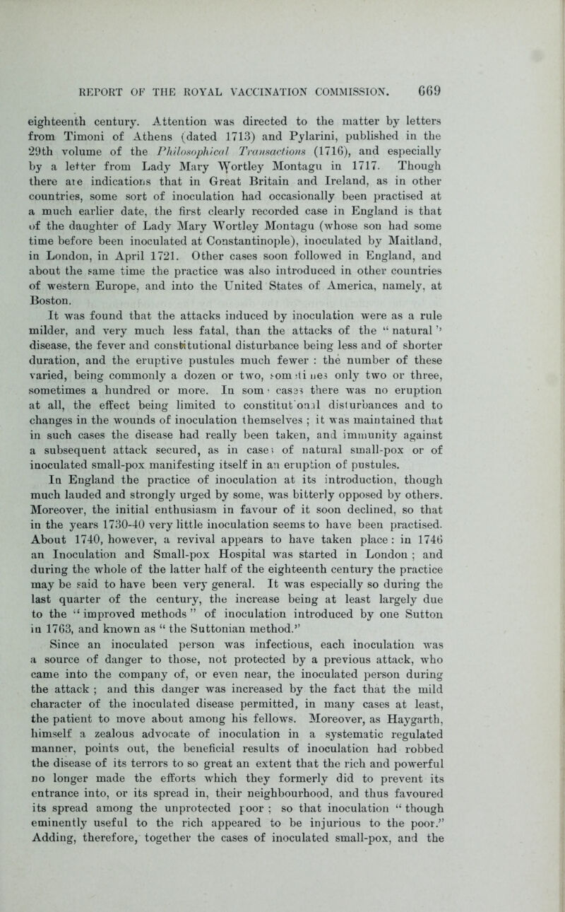 REPORT OF THE ROYAL VACCINATION COMMISSION. G69 eighteenth century. Attention was directed to the matter by letters from Timoni of Athens (dated 1713) and Pylarini, published in the 29th volume of the Philosophical Transactions (1716), and especially by a letter from Lady Mary ’VYor^ey Montagu in 1717. Though there are indications that in Great Britain and Ireland, as in other countries, some sort of inoculation had occasionally been practised at a much earlier date, the first clearly recorded case in England is that of the daughter of Lady Mary Wortley Montagu (whose son had some time before been inoculated at Constantinople), inoculated by Maitland, in London, in April 1721. Other cases soon followed in England, and about the same time the practice was also introduced in other countries of western Europe, and into the United States of America, namely, at Boston. It was found that the attacks induced by inoculation were as a rule milder, and very much less fatal, than the attacks of the “ natural ’’ disease, the fever and constitutional disturbance being less and of shorter duration, and the eruptive pustules much fewer : the number of these varied, being commonly a dozen or two, som dines only two or three, sometimes a hundred or more. In som > cases there was no eruption at all, the effect being limited to constitutional disturbances and to changes in the wounds of inoculation themselves ; it was maintained that in such cases the disease had really been taken, and immunity against a subsequent attack secured, as in case? of natural small-pox or of inoculated small-pox manifesting itself in an eruption of pustules. In England the practice of inoculation at its introduction, though much lauded and strongly urged by some, was bitterly opposed by others. Moreover, the initial enthusiasm in favour of it soon declined, so that in the years 1730-40 very little inoculation seems to have been practised. About 1740, however, a revival appears to have taken place : in 1746 an Inoculation and Small-pox Hospital was started in London ; and during the whole of the latter half of the eighteenth century the practice may be said to have been very general. It was especially so during the last quarter of the century, the increase being at least largely due to the “ improved methods” of inoculation introduced by one Sutton iu 1763, and known as “ the Suttonian method.” Since an inoculated person was infectious, each inoculation was a source of danger to those, not protected by a previous attack, who came into the company of, or even near, the inoculated person during the attack ; and this danger was increased by the fact that the mild character of the inoculated disease permitted, in many cases at least, the patient to move about among his fellows. Moreover, as Haygarth, himself a zealous advocate of inoculation in a systematic regulated manner, points out, the beneficial results of inoculation had robbed the disease of its terrors to so great an extent that the rich and powerful no longer made the efforts which they formerly did to prevent its entrance into, or its spread in, their neighbourhood, and thus favoured its spread among the unprotected poor ; so that inoculation “ though eminently useful to the rich appeared to be injurious to the poor.” Adding, therefore, together the cases of inoculated small-pox, and the