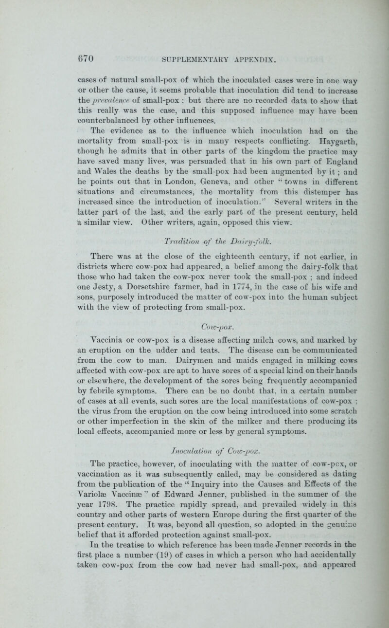 cases of natural small-pox of which the inoculated cases were in one way or other the cause, it seems probable that inoculation did tend to increase thz prevalence of small-pox : but there are no recorded data to show that this really was the case, and this supposed influence may have been counterbalanced by other influences. The evidence as to the influence which inoculation had on the mortality from small-pox is in many respects conflicting. Haygarth, though he admits that in other parts of the kingdom the practice may have saved many lives, was persuaded that in his own part of England and Wales the deaths by the small-pox had been augmented by it ; and he points out that in London, Geneva, and other “ towns in different situations and circumstances, the mortality from this distemper has increased since the introduction of inoculation.” Several writers in the latter part of the last, and the early part of the present century, held a, similar view. Other writers, again, opposed this view. Tradition of the Dairy-folk. There was at the close of the eighteenth century, if not earlier, in districts where cow-pox had appeared, a belief among the dairy-folk that those who had taken the cow-pox never took the small-pox : and indeed one Jesty, a Dorsetshire farmer, had in 1774, in the case of his wife and sons, purposely introduced the matter of cow-pox into the human subject with the view of protecting from small-pox. Cow-pox. Vaccinia or cow-pox is a disease affecting milch cows, and marked by an eruption on the udder and teats. The disease can be communicated from the cow to man. Dairymen and maids engaged in milking cows affected with cow-pox are apt to have sores of a special kind on their hands or elsewhere, the development of the sores being frequently accompanied by febrile symptoms. There can be no doubt that, in a certain number of cases at all events, such sores are the local manifestations of cow-pox : the virus from the eruption on the cow being introduced into some scratch or other imperfection in the skin of the milker and there producing its local effects, accompanied more or less by general symptoms. Inoculation of Cow-pox. The practice, however, of inoculating with the matter of cow-pcx, or vaccination as it was subsequently called, may be considered as dating from the publication of the “ Inquiry into the Causes and Effects of the Variolm Vaccinse ” of Edward Jenner, published in the summer of the year 1798. The practice rapidly spread, and prevailed widely in this country and other parts of western Europe during the first quarter of the present century. It was, beyond all question, so adopted in the genuine belief that it afforded protection against small-pox. In the treatise to which reference has been made Jenner records in the first place a number (19) of cases in which a person who had accidentally taken cow-pox from the cow had never had small-pox, and appeared