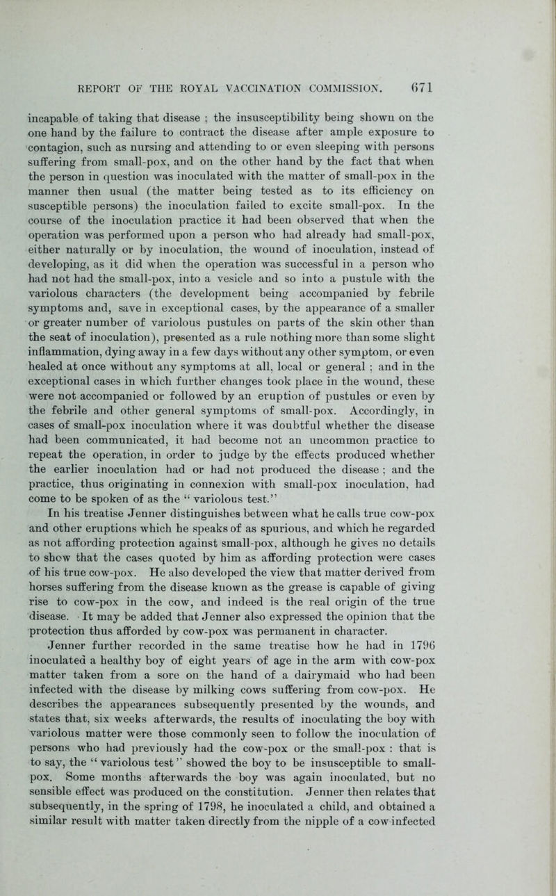 incapable of taking that disease ; the insusceptibility being shown on the one hand by the failure to contract the disease after ample exposure to contagion, such as nursing and attending to or even sleeping with persons suffering from small-pox, and on the other hand by the fact that when the person in question was inoculated with the matter of small-pox in the manner then usual (the matter being tested as to its efficiency on susceptible persons) the inoculation failed to excite small-pox. In the course of the inoculation practice it had been observed that when the operation was performed upon a person who had already had small-pox, either naturally or by inoculation, the wound of inoculation, instead of developing, as it did when the operation was successful in a person who had not had the small-pox, into a vesicle and so into a pustule with the variolous characters (the development being accompanied by febrile symptoms and, save in exceptional cases, by the appearance of a smaller or greater number of variolous pustules on parts of the skin other than the seat of inoculation), presented as a rule nothing more than some slight inflammation, dying away in a few days without any other symptom, or even healed at once without any symptoms at all, local or general ; and in the exceptional cases in which further changes took place in the wound, these were not accompanied or followed by an eruption of pustules or even by the febrile and other general symptoms of small-pox. Accordingly, in cases of small-pox inoculation where it was doubtful whether the disease had been communicated, it had become not an uncommon practice to repeat the operation, in order to judge by the effects produced whether the earlier inoculation had or had not produced the disease ; and the practice, thus originating in connexion with small-pox inoculation, had come to be spoken of as the “ variolous test.” In his treatise Jenner distinguishes between what he calls true cow-pox and other eruptions which he speaks of as spurious, and which he regarded as not affording protection against small-pox, although he gives no details to show that the cases quoted by him as affording protection were cases of his true cow-pox. He also developed the view that matter derived from horses suffering from the disease known as the grease is capable of giving rise to cow-pox in the cow, and indeed is the real origin of the true disease. It may be added that Jenner also expressed the opinion that the protection thus afforded by cow-pox was permanent in character. Jenner further recorded in the same treatise how he had in 1796 inoculated a healthy boy of eight years of age in the arm with cow-pox matter taken from a sore on the hand of a dairymaid who had been infected with the disease by milking cows suffering from cow-pox. He describes the appearances subsequently presented by the wounds, and states that, six weeks afterwards, the results of inoculating the boy with variolous matter were those commonly seen to follow the inoculation of persons who had previously had the cow-pox or the small-pox : that is to say, the “ variolous test ” showed the boy to be insusceptible to small- pox. Some months afterwards the boy was again inoculated, but no sensible effect was produced on the constitution. Jenner then relates that subsequently, in the spring of 1798, he inoculated a child, and obtained a similar result with matter taken directly from the nipple of a cow infected