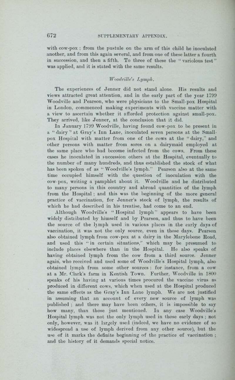 with cow-pox : from the pustule on the arm of this child he inoculated another, and from this again several, and from one of these latter a fourth in succession, and then a fifth. To three of these the “ variolous test ” was applied, and it is stated with the same results. Woodville’s Lymph. The experiences of Jenner did not stand alone. His results and views attracted great attention, and in the early part of the year 1799 Woodville and Pearson, who were physicians to the Small-pox Hospital in London, commenced making experiments with vaccine matter with a view to ascertain whether it afforded protection against small-pox. They arrived, like Jenner, at the conclusion that it did. In January 1799 Woodville, having found cow-pox to be present in a “ dairy ” at Gray’s Inn Lane, inoculated seven persons at the Small- pox Hospital with matter from one of the cows at the “dairy,” and other persons with matter from sores on a dairymaid employed at the same place who had become infected from the cows. From these cases he inoculated in succession others at the Hospital, eventually to the number of many hundreds, and thus established the stock of what has been spoken of as “ Woodville’s lymph.” Pearson also at the same time occupied himself with the question of inoculation with the cow-pox, writing a pamphlet about it. Woodville and he distributed to many persons in this country and abroad quantities of the lymph from the Hospital ; and this was the beginning of the more general practice of vaccination, for Jenner’s stock of lymph, the results of which he had described in his treatise, had come to an end. Although Woodville’s “Hospital lymph” appears to have been widely distiibuted by himself and by Pearson, and thus to have been the source of the Ijmph used in vaiious places in the early days of vaccination, it was not the only source, even in those days. Pearson also obtained lymph from cow-pox at a dairy in the Marylebone Road, and used this “ in certain situations,” which may be presumed to include places elsewhere than in the Hospital. He also speaks of having obtained lymph from the cow from a third source. Jenner again, who received and used some of Woodville's Hospital lymph, also obtained lymph from some other sources : for instance, from a cow at a Mr. Clark’s farm in Kentish Town. Further, Woodville in 1800 speaks of his having at various times procured the vaccine virus as produced in different cows, which when used at the Hospital produced the same effects as the Gray’s Inn Lane lymph. We are not justified in assuming that an account of every new source of lymph was published ; and there may have been others, it is impossible to say how many, than those just mentioned. Iu any case Woodville’s Hospital lymph was not the only lymph used in those early days ; not only, however, was it largely used (indeed, we have no evidence of so widespread a use of lymph derived from any other source), but the use of it marks the definite beginning of the practice of vaccination ; and the history of it demands special notice.