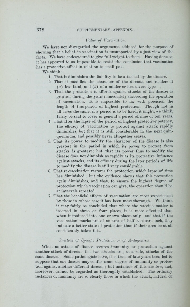 Value of Vaccination. We have not disregarded the arguments adduced for the purpose of showing that a belief in vaccination is unsupported by a just view of the facts. We have endeavoured to give full weight to them. Having done so, it has appeared to us impossible to resist the conclusion that vaccination has a protective effect in relation to small-pox. We think :— 1. That it diminishes the liability to be attacked by the disease. 2. That it modifies the character of the disease, and renders it (a) less fatal, and (6) of a milder or less severe type. 3. That the protection it affords against attacks of the disease is greatest during the years immediately succeeding the operation of vaccination. It is impossible to fix with precision the length of this period of highest protection. Though not in all cases the same, if a period is to be fixed, it might, we think, fairly be said to cover in general a period of nine or ten years. 4. That after the lapse of the period of highest protective potency, the efficacy of vaccination to protect against attack rapidly diminishes, but that it is still considerable in the next quin- quennium, and possibly never altogether ceases. 5. That its power to modify the character of the disease is also greatest in the period in which its power to protect from attacks is greatest; but that its power thus to modify the disease does not diminish as rapidly as its protective influence against attacks, and its efficacy during the later periods of life to modify the disease is still very considerable. 6. That re-vaccination restores the protection which lapse of time has diminished; but the evidence shows that this protection again diminishes, and that, to ensure the highest degree of protection which vaccination can give, the operation should be at intervals repeated. 7. That the beneficial effects of vaccination are most experienced by those in whose case it has been most thorough. We think it may fairly be concluded that where the vaccine matter is inserted in three or four places, it is more effectual than when introduced into one or two places only—and that if the vaccination marks are of an area of half a square inch, they indicate a better state of protection than if their area be at all considerably below this. Question of Specific Protection or of Antagonism. When an attack of disease secures immunity or protection against another attack of disease, the two attacks are, as a rule, attacks of the same disease. Some pathologists have, it is true, of late years been led to suppose that one disease may confer some degree of immunity or protec- tion against another different disease ; but instances of this are few, and, moreover, cannot be regarded as thoroughly established. The ordinary instances of immunity are so clearly those in which the attack, natural or