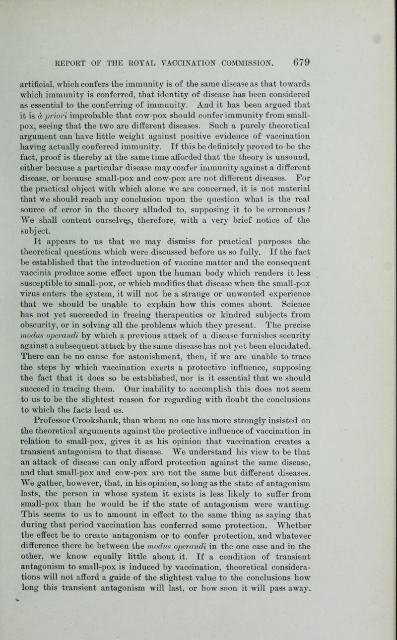 artificial, which confers the immunity is of the same disease as that towards which immunity is conferred, that identity of disease has been considered as essential to the conferring of immunity. And it has been argued that it is a priori improbable that cow-pox should confer immunity from small- pox, seeing that the two are different diseases. Such a purely theoretical argument can have little weight against positive evidence of vaccination having actually conferred immunity. If this be definitely proved to be the fact, proof is thereby at the same time afforded that the theory is unsound, either because a particular disease may confer immunity against a different disease, or because small-pox and cow-pox are not different diseases. For the practical object with which alone we are concerned, it is not material that we should reach any conclusion upon the question what is the real source of error in the theory alluded to, supposing it to be erroneous ?' We shall content ourselvqp, therefore, with a very brief notice of the subject. It appears to us that we may dismiss for practical purposes the theoretical questions which were discussed before us so fully. If the fact be established that the introduction of vaccine matter and the consequent vaccinia produce some effect upon the human body which renders it less susceptible to small-pox, or which modifies that disease when the small-pox virus enters the system, it will not be a strange or unwonted experience that we should be unable to explain how this comes about. Science has not yet succeeded in freeing therapeutics or kindred subjects from obscurity, or in solving all the problems which they present. The precise modus operandi by which a previous attack of a disease furnishes security against a subsequent attack by the same disease has not yet been elucidated. There can be no cause for astonishment, then, if we are unable to trace the steps by which vaccination exerts a protective influence, supposing the fact that it does so be established, nor is it essential that we should succeed in tracing them. Our inability to accomplish this does not seem to us to be the slightest reason for regarding with doubt the conclusions to which the facts lead us. Professor Crookshank, than whom no one has more strongly insisted on the theoretical arguments against the protective influence of vaccination in relation to small-pox, gives it as his opinion that vaccination creates a transient antagonism to that disease. We understand his view to be that an attack of disease can only afford protection against the same disease, and that small-pox and cow-pox are not the same but different diseases. We gather, however, that, in his opinion, so long as the state of antagonism lasts, the person in whose system it exists is less likely to suffer from small-pox than he would be if the state of antagonism were wanting. This seems to us to amount in effect to the same thing as saying that during that period vaccination has conferred some protection. Whether the effect be to create antagonism or to confer protection, and whatever difference there be between the modus operandi in the one case and in the other, we know equally little about it. If a condition of transient antagonism to small-pox is induced by vaccination, theoretical considera- tions will not afford a guide of the slightest value to the conclusions how long this transient antagonism will last, or how soon it will pass away.