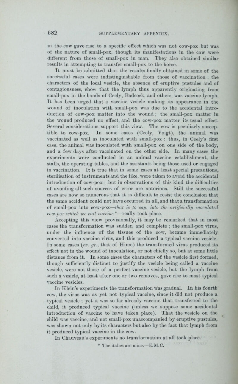 in the cow gave rise to a specific effect which was not cow-pox but was of the nature of small-pox, though its manifestations in the cow were different from those of small-pox in man. They also obtained similar results in attempting to transfer small-pox to the horse. It must be admitted that the results finally obtained in some of the successful cases were indistinguishable from those of vaccination ; the characters of the local vesicle, the absence of eruptive pustules and of contagiousness, show that the lymph thus apparently originating from small-pox in the hands of Ceely, Badcock, and others, was vaccine lymph. It has been urged that a vaccine vesicle making its appearance in the wound of inoculation with small-pox was due to the accidental intro- duction of cow-pox matter into the wound ; the small-pox matter in the wound produced no effect, and the cow-pox matter its usual effect. Several considerations support this view. The cow is peculiarly suscep- tible to cow-pox. In some cases (Ceely, Yoigt), the animal was vaccinated as well as inoculated with small-pox : thus, in Ceely’s first case, the animal was inoculated with small-pox on one side of the body, and a few days after vaccinated on the other side. In many cases the experiments were conducted in an animal vaccine establishment, the stalls, the operating tables, and the assistants being those used or engaged in vaccination. It is true that in some cases at least special precautions, sterilisation of instruments and the like, were taken to avoid the accidental introduction of cow-pox ; but in observations of this kind the difficulties of avoiding all such sources of error are notorious. Still the successful cases are now so numerous that it is difficult to resist the conclusion that the same accident could not have occurred in all, and that a transformation of small-pox into cow-pox—that is to say, into the artificially inoculated cow-pox which we call vaccine *—really took place. Accepting this view provisionally, it may be remarked that in most cases the transformation was sudden and complete ; the small-pox virus, under the influence of the tissues of the cow, became immediately converted into vaccine virus, and this produced a typical vaccine vesicle. In some cases (ex. gr., that of Hime) the transformed virus produced its effect not in the wound of inoculation, or not chiefly so, but at some little distance from it. In some cases the characters of the vesicle first formed, though sufficiently distinct to justify the vesicle being called a vaccine vesicle, were not those of a perfect vaccine vesicle, but the lymph from such a vesicle, at least after one or two removes, gave rise to most typical vaccine vesicles. In Klein’s experiments the transformation was gradual. In his fourth cow, the virus was as yet not typical vaccine, since it did not produce a typical vesicle ; yet it was so far already vaccine that, transferred to the child, it produced typical vaccine (unless we suppose some accidental introduction of vaccine to have taken place). That the vesicle on the child was vaccine, and not small-pox unaccompanied by eruptive pustules, was shown not only by its characters but also by the fact that lymph from it produced typical vaccine in the cow. In Chauveau’s experiments no transformation at all took place. * The italics are mine.—E.M.C.