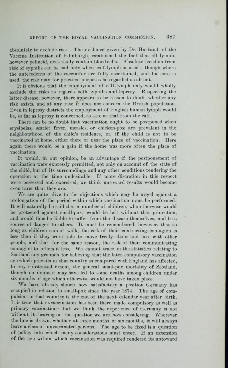 absolutely to exclude risk. The evidence given by Dr. Husband, of the Taccine Institution of Edinburgh, established the fact that all lymph, however pellucid, does really contain blood cells. Absolute freedom from risk of syphilis can be had only when calf-lymph is used ; though where the antecedents of the vaccinifer are fully ascertained, and due care is used, the risk may for practical purposes be regarded as absent. It is obvious that the employment of calf-lymph only would wholly exclude the risks as regards both syphilis and leprosy. Respecting the latter disease, however, there appears to be reason to doubt whether any risk exists, and at any rate it does not concern the British population. Even in leprosy districts the employment of English human lymph would be, so far as leprosy is concerned, as safe as that from the calf. There can be no doubt that vaccination ought to be postponed when erysipelas, scarlet fever, measles, or chicken-pox are prevalent in the neighbourhood of the child’s residence, or, if the child is not to be vaccinated at home, either there or near the place of vaccination. Here again there would be a gain if the home was more often the place of vaccination. It would, in our opinion, be an advantage if the postponement of vaccination were expressly permitted, not only on account of the state of the child, but of ‘its surroundings and any other conditions rendering the operation at the time undesirable. If more discretion in this respect were possessed and exercised, we think untoward results would become even rarer than they are. We are quite alive to the objections which may be urged against a prolongation of the period within which vaccination must be performed. It will naturally be said that a number of children, who otherwise would be protected against small-pox, would be left without that protection, and would thus be liable to suffer from the disease themselves, and be a source of danger to others. It must be remembered, however, that so long as children cannot walk, the risk of their contracting contagion is less than if they were able to move freely about and mix with other people, and that, for the same reason, the risk of their communicating contagion to others is less. We cannot trace in the statistics relating to Scotland any grounds for believing that the later compulsory vaccination age which prevails in that country as compared with England has affected, to any substantial extent, the general small-pox mortality of Scotland, though no doubt it may have led to some deaths among children under six months of age which otherwise would not have taken place. We have already shown how satisfactory a position Germany has occupied in relation to small-pox since the year 1874. The age of com- pulsion in that country is the end of the next calendar year after birth. It is true that re-vaccination has been there made compulsory as well as primary vaccination ; but we think the experience of Germany is not without its bearing on the question we are now considering. Wherever the line is drawn, whether at three months or six months, it will always leave a class of unvaccinated persons. The age to be fixed is a question of policy into which many considerations must enter. If an extension of the age within which vaccination was required rendered its untoward