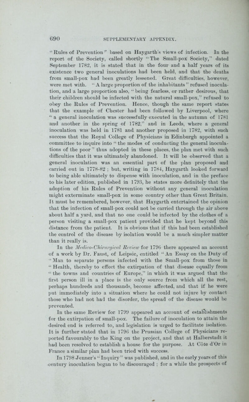 “ Rules of Prevention ” based on Hay garth's views of infection. In the report of the Society, called shortly uThe Small-pox Society,” dated September 1782, it is stated that in the four and a half years of its existence two general inoculations had been held, and that the deaths from small-pox had been greatly lessened. Great difficulties, however, were met with. “ A large proportion of the inhabitants ” refused inocula- tion, and a large proportion also, “ being fearless, or rather desirous, that their children should be infected with the natural small-pox,” refused to obey the Rules of Prevention. Hence, though the same report states that the example of Chester had been followed by Liverpool, where *l a general inoculation was successfully executed in the autumn of 1781 and another in the spring of 1782,” and in Leeds, where a general inoculation was held in 1781 and another proposed in 1782, with such success that the Royal College of Physicians in Edinburgh appointed a committee to inquire into “ the modes of conducting the general inocula- tions of the poor ” thus adopted in these places, the plan met with such difficulties that it was ultimately abandoned. It will be observed that a general inoculation was an essential part of the plan proposed and carried out in 1778-82 : but, writing in 1784, Haygarth looked forward to being able ultimately to dispense with inoculation, and in the preface to his later edition, published in 1793, he states more definitely that the adoption of his Rules of Prevention without any general inoculation might exterminate small-pox in some country other than Great Britain. It must be remembered, however, that Haygarth entertained the opinion that the infection of small-pox could not be carried through the air above about half a yard, and that no one could be infected by the clothes of a person visiting a small-pox patient provided that he kept beyond this distance from the patient. It is obvious that if this had been established the control of the disease by isolation would be a much simpler matter than it really is. In the Medico-Chirurgical Review for 1796 there appeared an account of a work by Dr. Faust, of Leipsic, entitled “ An Essay on the Duty of ‘•Man to separate persons infected with the Small-pox from those in “ Health, thereby to effect the extirpation of that disease equally from J4 the towns and countries of Europe,” in which it was argued that the first person ill in a place is the only source from which all the rest, perhaps hundreds and thousands, become affected, and that if he were put immediately into a situation where he could not injure by contact those who had not had the disorder, the spread of the disease would be prevented. In the same Review for 1799 appeared an account of establishments for the extirpation of small-pox. The failure of inoculation to attain the desired end is referred to, and legislation is urged to facilitate isolation. It is further stated that in 1796 the Prussian College of Physicians re- ported favourably to the King on the project, and that at Halberstadt it had been resolved to establish a house for the purpose. At Cote d’Or in France a similar plan had been tried with success. In 1798 Jenner’s “ Inquiry ” was published, and in the early years of this •century inoculation began to be discouraged : for a while the prospects of
