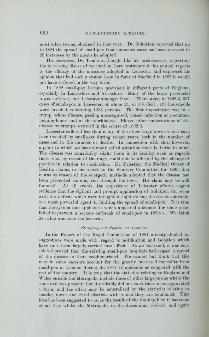 most other towns, obtained in that year. Dr. Johnston reported that up to 1884 the spread of small-pox from imported cases had been arrested in 20 instances by the means he adopted. His successor, Dr. Tomkins, though, like his predecessors, regretting the increasing disuse of vaccination, bore testimony in his annual reports to the efficacy of the measures adopted in Leicester, and expressed his opinion that had such a system been in force at Sheffield in 1887 it would not have suffered in the way it did. In 1892 small-pox became prevalent in different parts of England, especially in Lancashire and Yorkshire. Many of the large provincial towns suffered, and Leicester amongst them. There were, in 1892-3, 357 cases of small-pox in Leicester, of whom 21, or 5*8, died ; 193 households were invaded, containing 1234 persons. The first importation was by a tramp, whose disease, passing unrecognised, caused infection at a common lodging-house and at the workhouse. Eleven other importations of the disease by tramps occurred in the course of 1892-3. Leicester suffered less than many of the other large towns which have been invaded by small-pox during recent years, both in the number of cases and in the number of deaths. In connection with this, however, a point to which we have already called attention must be borne in mind. The disease was remarkably slight there in its fatality, even as regards those who, by reason of their age, could not be affected by the change of practice in relation to vaccination. Dr. Priestley, the Medical Officer of Health, claims, in his report to the Sanitary Committee for 1893, that it was by reason of the energetic methods adopted that the disease had been prevented running riot through the town. His claim may be well founded. At all events, the experience of Leicester affords cogent evidence that the vigilant and prompt application of isolation, etc., even with the defects which were brought to light during the recent epidemic, is a most powerful agent in limiting the spread of small-pox. It is true that the system and appliances which appeared adequate for some years failed to prevent a serious outbreak of small-pox in 1892-3. We think its value was none the less real. Stamp'nig-out System' in London. In the Report of the Royal Commission of 1881. already alluded to, suggestions were made with regard to notification and isolation which have since been largely carried into effect. As we have said, it was con- sidered proved that the existing small-pox hospitals had caused a spread of the disease in their neighbourhood. We cannot but think that this may in some measure account for the greatly increased mortality from small-pox in London during the 1871-72 epidemic as compared with the rest of the country. It is true that the statistics relating to England and Wales outside the Metropolis include those of other large towns where the same evil was present; but it probably did not exist there in so aggravated a form, and the effect may be neutralised by the statistics relating to smaller towns and rural districts with which they are combined. This idea has been suggested to us, as the result of the inquiry, how it has come about that whilst the Metropolis, in the decennium 1867-76. and again