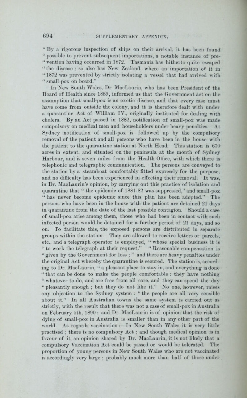 “ By a rigorous inspection of ships on their arrival, it has been found “ possible to prevent subsequent importations, a notable instance of pre- “ vention having occurred in 1872. Tasmania has hitherto quite escaped “the disease : so also has New Zealand, where an importation of it in “ 1872 was prevented by strictly isolating a vessel that had arrived with “ small-pox on board.5' In New South Wales, Dr. MacLaurin, who has been President of the Board of Health since 1889, informed us that the Government act on the assumption that small-pox is an exotic disease, and that every case must have come from outside the colony, and it is therefore dealt with under a quarantine Act of William IV., originally instituted for dealing with cholera. By an Act passed in 1882, notification of small-pox was made compulsory on medical men and householders under heavy penalties. At Sydney notification of small-pox is followed up by the compulsory removal of the patient and all persons who have been in the house with the patient to the quarantine station at North Head. This station is 670 acres in extent, and situated on the peninsula at the mouth of Sydney Harbour, and is seven miles from the Health Office, with which there is telephonic and telegraphic communication. The persons are conveyed to the station by a steamboat comfortably fitted expressly for the purpose, and no difficulty has been experienced in effecting their removal. It was, in Dr. MacLaurin’s opinion, by carrying out this practice of isolation and quarantine that “ the epidemic of 1881-82 was suppressed,1' and small-pox “ has never become epidemic since this plan has been adopted.” The persons who have been in the house with the patient are detained 21 days in quarantine from the date of the last possible contagion. Should a case of small-pox arise among them, those who had been in contact with such infected person would be detained for a further period of 21 days, and so on. To facilitate this, the exposed persons are distributed in separate groups within the station. They are allowed to receive letters or parcels, etc., and a telegraph operator is employed, “ whose special business it is “ to work the telegraph at their request.” “ Reasonable compensation is “ given by the Government for loss ; ” and there are heavy penalties under the original Act whereby the quarantine is secured. The station is, accord- ing to Dr. MacLaurin, “ a pleasant place to stay in, and everything is done “ that can be done to make the people comfortable : they have nothing “ whatever to do, and are free from all care, and they can spend the day “ pleasantly enough : but they do not like it.” No one, however, raises any objection to the Sydney system : “ the people are all very sensible about it.” In all Australian towns the same system is carried out as strictly, wTith the result that there was not a case of small-pox in Australia on February 5th, 1890 ; and Dr. MacLaurin is of opinion that the risk of dying of small-pox in Australia is smaller than in any other part of the world. As regards vaccination :—In New South Wales it is very little practised ; there is no compulsory Act ; and though medical opinion is in favour of it, an opinion shared by Dr. MacLaurin, it is not likely that a compulsory Vaccination Act could be passed or would be tolerated. The proportion of young persons in New South Wales who are not vaccinated is accordingly very large ; probably much more than half of those under