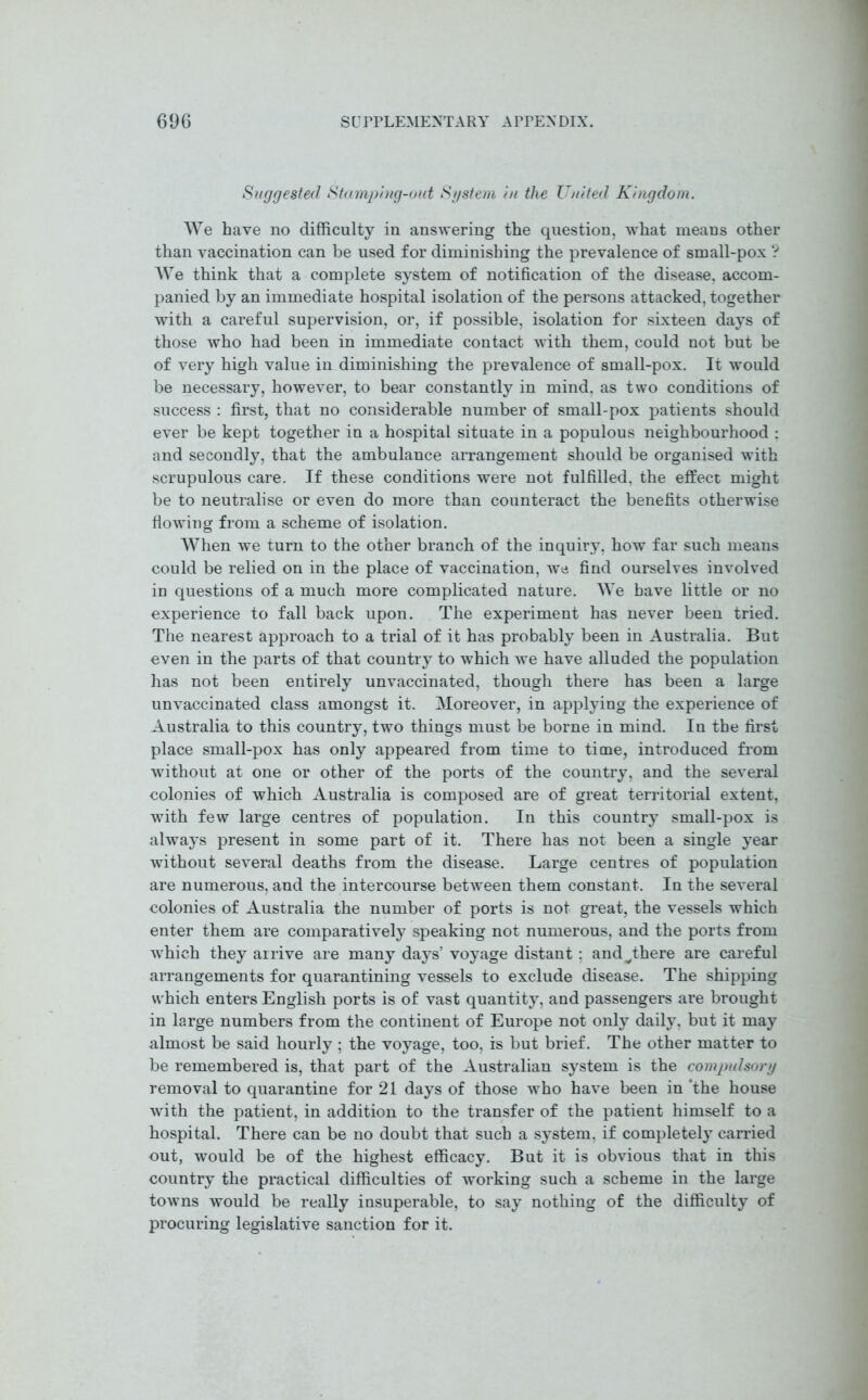 Suggested Stamping-out System in the TJnited Kingdom. We have no difficulty in answering the question, what means other than vaccination can be used for diminishing the prevalence of small-pox ? We think that a complete system of notification of the disease, accom- panied by an immediate hospital isolation of the persons attacked, together with a careful supervision, or, if possible, isolation for sixteen days of those who had been in immediate contact with them, could not but be of very high value in diminishing the prevalence of small-pox. It would be necessary, however, to bear constantly in mind, as two conditions of success : first, that no considerable number of small-pox patients should ever be kept together in a hospital situate in a populous neighbourhood : and secondly, that the ambulance arrangement should be organised with scrupulous care. If these conditions were not fulfilled, the effect might be to neutralise or even do more than counteract the benefits otherwise flowing from a scheme of isolation. When we turn to the other branch of the inquiry, how far such means could be relied on in the place of vaccination, we find ourselves involved in questions of a much more complicated nature. We have little or no experience to fall back upon. The experiment has never been tried. The nearest approach to a trial of it has probably been in Australia. But even in the parts of that country to which we have alluded the population has not been entirely unvaccinated, though there has been a large unvaccinated class amongst it. Moreover, in applying the experience of Australia to this country, two things must be borne in mind. In the first place small-pox has only appeared from time to time, introduced from without at one or other of the ports of the country, and the several colonies of which Australia is composed are of great territorial extent, with few large centres of population. In this country small-pox is always present in some part of it. There has not been a single year without several deaths from the disease. Large centres of population are numerous, and the intercourse between them constant. In the several colonies of Australia the number of ports is not great, the vessels which enter them are comparatively speaking not numerous, and the ports from which they arrive are many days’ voyage distant ; andvthere are careful arrangements for quarantining vessels to exclude disease. The shipping which enters English ports is of vast quantity, and passengers are brought in large numbers from the continent of Europe not only daily, but it may almost be said hourly ; the voyage, too, is but brief. The other matter to be remembered is, that part of the Australian system is the compulsory removal to quarantine for 21 days of those who have been in ‘the house with the patient, in addition to the transfer of the patient himself to a hospital. There can be no doubt that such a system, if completely carried out, would be of the highest efficacy. But it is obvious that in this country the practical difficulties of working such a scheme in the large towns would be really insuperable, to say nothing of the difficulty of procuring legislative sanction for it.