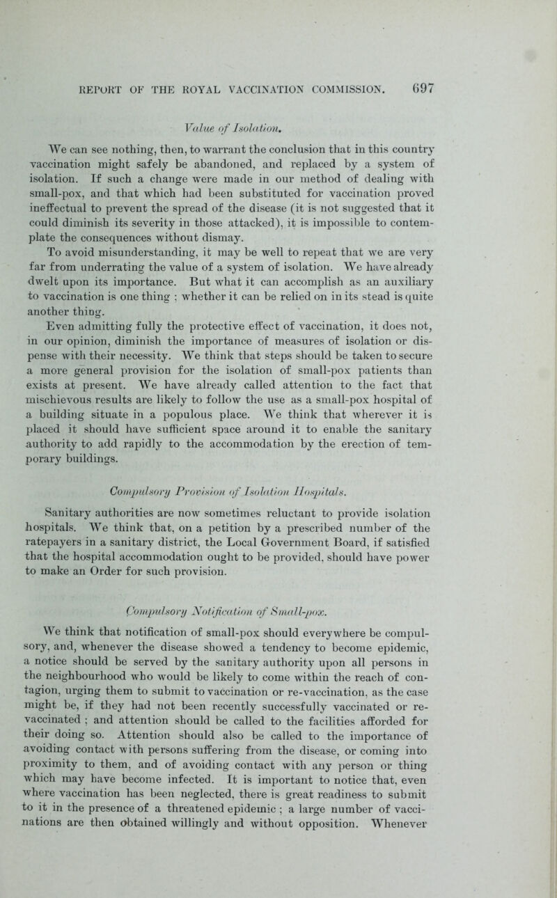 Value of Isolation, We can see nothing, then, to warrant the conclusion that in this country vaccination might safely be abandoned, and replaced by a system of isolation. If such a change were made in our method of dealing with small-pox, and that which had been substituted for vaccination proved ineffectual to prevent the spread of the disease (it is not suggested that it could diminish its severity in those attacked), it is impossible to contem- plate the consequences without dismay. To avoid misunderstanding, it may be well to repeat that we are very far from underrating the value of a system of isolation. We have already dwelt upon its importance. But what it can accomplish as an auxiliary to vaccination is one thing ; whether it can be relied on in its stead is quite another thing. Even admitting fully the protective effect of vaccination, it does not, in our opinion, diminish the importance of measures of isolation or dis- pense with their necessity. We think that steps should be taken to secure a more general provision for the isolation of small-pox patients than exists at present. We have already called attention to the fact that mischievous results are likely to follow the use as a small-pox hospital of a building situate in a populous place. We think that wherever it is placed it should have sufficient space around it to enable the sanitary authority to add rapidly to the accommodation by the erection of tem- porary buildings. Compulsory Provision of Isolation Hospitals. Sanitary authorities are now sometimes reluctant to provide isolation hospitals. We think that, on a petition by a prescribed number of the ratepayers in a sanitary district, the Local Government Board, if satisfied that the hospital accommodation ought to be provided, should have power to make an Order for such provision. Compulsory Notification of Small-pox. We think that notification of small-pox should everywhere be compul- sory, and, whenever the disease showed a tendency to become epidemic, a notice should be served by the sanitary authority upon all persons in the neighbourhood who would be likely to come within the reach of con- tagion, urging them to submit to vaccination or re-vaccination, as the case might be, if they had not been recently successfully vaccinated or re- vaccinated ; and attention should be called to the facilities afforded for their doing so. Attention should also be called to the importance of avoiding contact with persons suffering from the disease, or coming into proximity to them, and of avoiding contact with any person or thing which may have become infected. It is important to notice that, even where vaccination has been neglected, there is great readiness to submit to it in the presence of a threatened epidemic ; a large number of vacci- nations are then <>btained willingly and without opposition. Whenever