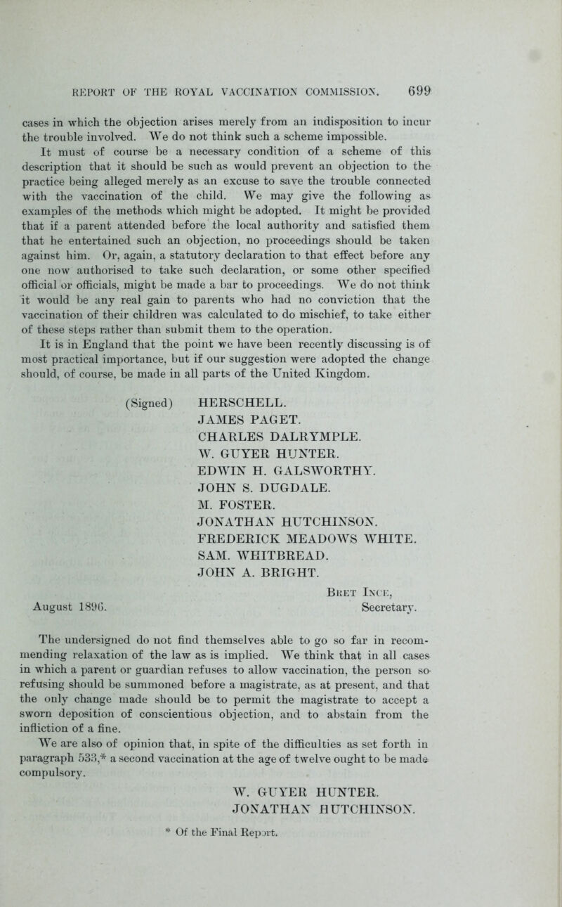 cases in which the objection arises merely from an indisposition to incur the trouble involved. We do not think such a scheme impossible. It must of course be a necessary condition of a scheme of this description that it should be such as would prevent an objection to the practice being alleged merely as an excuse to save the trouble connected with the vaccination of the child. We may give the following as examples of the methods which might be adopted. It might be provided that if a parent attended before the local authority and satisfied them that he entertained such an objection, no proceedings should be taken against him. Or, again, a statutory declaration to that effect before any one now authorised to take such declaration, or some other specified official or officials, might be made a bar to proceedings. We do not think it would be any real gain to parents who had no conviction that the vaccination of their children was calculated to do mischief, to take either of these steps rather than submit them to the operation. It is in England that the point we have been recently discussing is of most practical importance, but if our suggestion were adopted the change should, of course, be made in all parts of the United Kingdom. (Signed) HERSCHELL. JAMES PAGET. CHARLES DALRYMPLE. W. GUYER HUNTER. EDWIN H. GALSWORTHY. JOHN S. DUGDALE. M. FOSTER. JONATHAN HUTCHINSON. FREDERICK MEADOWS WHITE. SAM. WHITBREAD. JOHN A. BRIGHT. Bret Ince, August 1890. Secretary. The undersigned do not find themselves able to go so far in recom- mending relaxation of the law as is implied. We think that in all case& in which a parent or guardian refuses to allow vaccination, the person so- refusing should be summoned before a magistrate, as at present, and that the only change made should be to permit the magistrate to accept a sworn deposition of conscientious objection, and to abstain from the infliction of a fine. We are also of opinion that, in spite of the difficulties as set forth in paragraph 533,* a second vaccination at the age of twelve ought to be mad& compulsory. W. GUYER HUNTER. JONATHAN HUTCHINSON. * Of the Final Report*