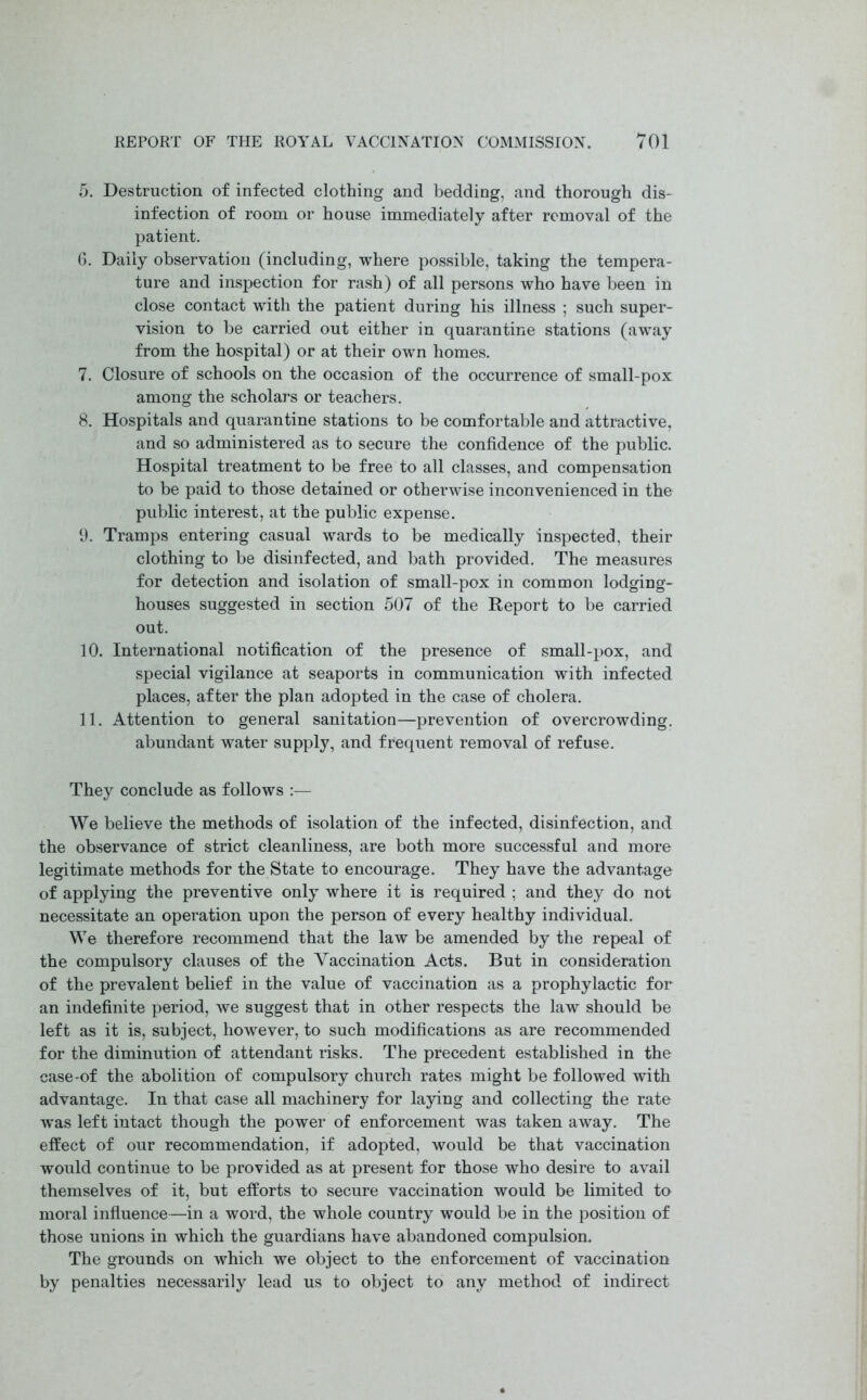 5. Destruction of infected clothing and bedding, and thorough dis- infection of room or house immediately after removal of the patient. 6. Daily observation (including, where possible, taking the tempera- ture and inspection for rash) of all persons who have been in close contact with the patient during his illness ; such super- vision to be carried out either in quarantine stations (away from the hospital) or at their own homes. 7. Closure of schools on the occasion of the occurrence of small-pox among the scholars or teachers. 8. Hospitals and quarantine stations to be comfortable and attractive, and so administered as to secure the confidence of the public. Hospital treatment to be free to all classes, and compensation to be paid to those detained or otherwise inconvenienced in the public interest, at the public expense. 9. Tramps entering casual wards to be medically inspected, their clothing to be disinfected, and bath provided. The measures for detection and isolation of small-pox in common lodging- houses suggested in section 507 of the Report to be carried out. 10. International notification of the presence of small-pox, and special vigilance at seaports in communication with infected places, after the plan adopted in the case of cholera. 11. Attention to general sanitation—prevention of overcrowding. abundant water supply, and frequent removal of refuse. They conclude as follows :— We believe the methods of isolation of the infected, disinfection, and the observance of strict cleanliness, are both more successful and more legitimate methods for the State to encourage. They have the advantage of applying the preventive only where it is required ; and they do not necessitate an operation upon the person of every healthy individual. We therefore recommend that the law be amended by the repeal of the compulsory clauses of the Yaccination Acts. But in consideration of the prevalent belief in the value of vaccination as a prophylactic for an indefinite period, we suggest that in other respects the law should be left as it is, subject, however, to such modifications as are recommended for the diminution of attendant risks. The precedent established in the case-of the abolition of compulsory church rates might be followed with advantage. In that case all machinery for laying and collecting the rate was left intact though the power of enforcement was taken away. The effect of our recommendation, if adopted, would be that vaccination would continue to be provided as at present for those who desire to avail themselves of it, but efforts to secure vaccination would be limited to moral influence—in a word, the whole country would be in the position of those unions in which the guardians have abandoned compulsion. The grounds on which we object to the enforcement of vaccination by penalties necessarily lead us to object to any method of indirect