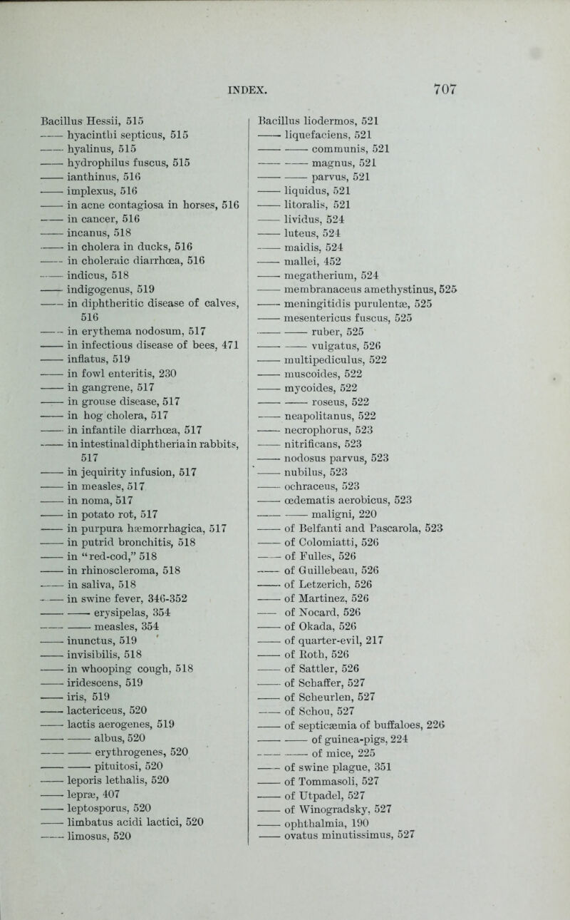 Bacillus Hessii, 515 hyacinth i septicus, 515 hyalinus, 515 hydrophilus fuscus, 515 ianthinus, 516 implexus, 516 in acne contagiosa in horses, 516 in cancer, 516 incanus, 518 in cholera in ducks, 516 in choleraic diarrhoea, 516 indicus, 518 indigogenus, 519 in diphtheritic disease of calves, 516 in erythema nodosum, 517 in infectious disease of bees, 471 inflatus, 519 in fowl enteritis, 230 in gangrene, 517 —:— in grouse disease, 517 in hog cholera, 517 in infantile diarrhoea, 517 in intestinal diphtheria in rabbits, 517 in jequirity infusion, 517 in measles, 517 in noma, 517 in potato rot, 517 in purpura hsemorrhagica, 517 in putrid bronchitis, 518 in “red-cod,” 518 in rhinoscleroma, 518 in saliva, 518 in swine fever, 346-352 erysipelas, 354 measles, 354 inunctus, 519 invisibilis, 518 in whooping cough, 518 iridescens, 519 iris, 519 lactericeus, 520 lactis aerogenes, 519 albus, 520 erythrogenes, 520 pituitosi, 520 leporis lethalis, 520 lepra, 407 leptosporus, 520 limbatus acidi lactici, 520 limosus, 520 Bacillus liodermos, 521 liquefaciens, 521 communis, 521 magnus, 521 parvus, 521 I liquidus, 521 litoralis, 521 lividus, 524 luteus, 524 maidis, 524 mallei, 452 megatherium, 524 membranaceus amethystinus, 525 meningitidis purulentae, 525 mesentericus fuscus, 525 ruber, 525 vulgatus, 526 multipediculus, 522 muscoides, 522 mycoides, 522 roseus, 522 neapolitanus, 522 necrophorus, 523 nitrificans, 523 nodosus parvus, 523 nubilus, 523 ochraceus, 523 oedematis aerobicus, 523 maligni, 220 of Belfanti and Pascarola, 523 of Colomiatti, 526 of Fulles, 526 of Guillebeau, 526 of Letzerich, 526 of Martinez, 526 of Nocard, 526 of Okada, 526 of quarter-evil, 217 of Roth, 526 of Sattler, 526 of Schaffer, 527 of Scheurlen, 527 of Schou, 527 of septicaemia of buffaloes, 226 of guinea-pigs, 224 of mice, 225 of swine plague, 351 of Tommasoli, 527 of Utpadel, 527 of Winogradsky, 527 ■ ophthalmia, 190 ovatus minutissimus, 527