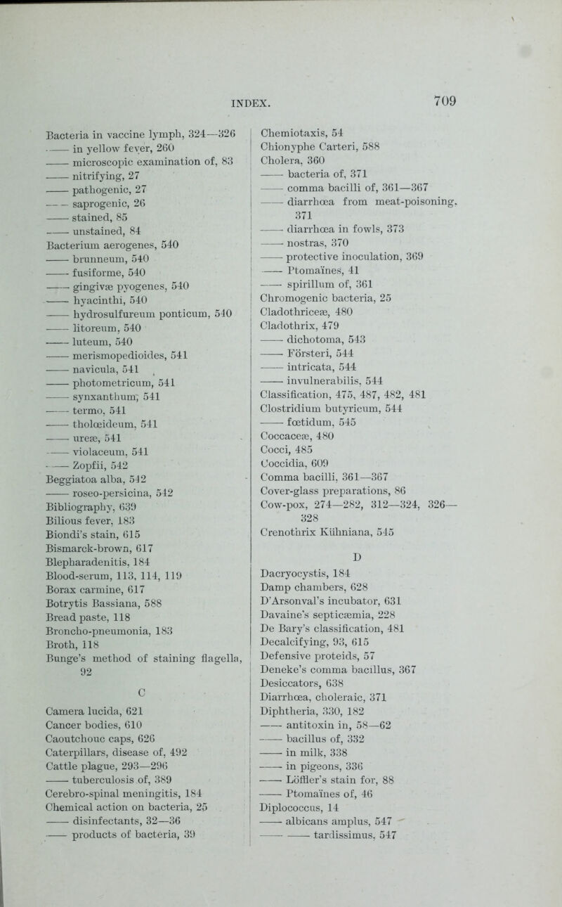 Bacteria in vaccine lymph, 324—326 in yellow fever, 260 microscopic examination of, 83 nitrifying, 27 pathogenic, 27 saprogenic, 26 stained, 85 unstained, 84 Bacterium aerogenes, 540 brunneum, 540 fusiforme, 540 gingivae pyogenes, 540 hyacinthi, 540 hydrosulfureum ponticum, 540 litoreum, 540 luteum, 540 merismopedioides, 541 navicula, 541 photometricum, 541 synxantkum; 541 termo, 541 tholoeideum, 541 ureae, 541 violaceum, 541 Zopfii, 542 Beggiatoa alba, 542 roseo-persicina, 542 Bibliography, 639 Bilious fever, 183 Biondi’s stain, 615 Bismarck-brown, 617 Blepharadenitis, 184 Blood-serum, 113, 114, 119 Borax carmine, 617 Botrytis Bassiana, 588 Bread paste, 118 Broncho-pneumonia, 183 Broth, 118 Bunge’s method of staining flagella, 92 C Camera lucida, 621 Cancer bodies, 610 Caoutchouc caps, 626 Caterpillars, disease of, 492 Cattle plague, 293—296 tuberculosis of, 389 Cerebro-spinal meningitis, 184 Chemical action on bacteria, 25 disinfectants, 32—36 products of bacteria, 39 Chemiotaxis, 54 Chionyphe Carteri, 588 Cholera, 360 bacteria of, 371 — comma bacilli of, 361—367 diarrhoea from meat-poisoning. 371 diarrhoea in fowls, 373 nostras, 370 protective inoculation, 369 Ptomaines, 41 spirillum of, 361 Chromogenic bacteria, 25 j Cladothriceae, 480 Cladothrix, 479 dichotoma, 543 Forsteri, 544 intricata, 544 invulnerabilis, 544 Classification, 475, 487, 482, 481 Clostridium butyricum, 544 foetidum, 545 Coccaceae, 480 Cocci, 485 Coccidia, 609 Comma bacilli, 361—367 Cover-glass preparations, 86 Cow-pox, 274—282, 312—324, 326— 328 Crenot’nrix Kiihniana, 545 D Dacryocystis, 184 Damp chambers, 628 D’Arsonval’s incubator, 631 Davaine's septicaemia, 228 De Bary’s classification, 481 Decalcifying, 93, 615 Defensive proteids, 57 Deneke’s comma bacillus, 367 Desiccators, 638 Diarrhoea, choleraic, 371 Diphtheria, 330, 182 antitoxin in, 58—62 bacillus of, 332 in milk, 338 in pigeons, 336 Loffler’s stain for, 88 Ptomaines of, 46 Diplococcus, 14 albicans amplus, 547 tardissimus, 547